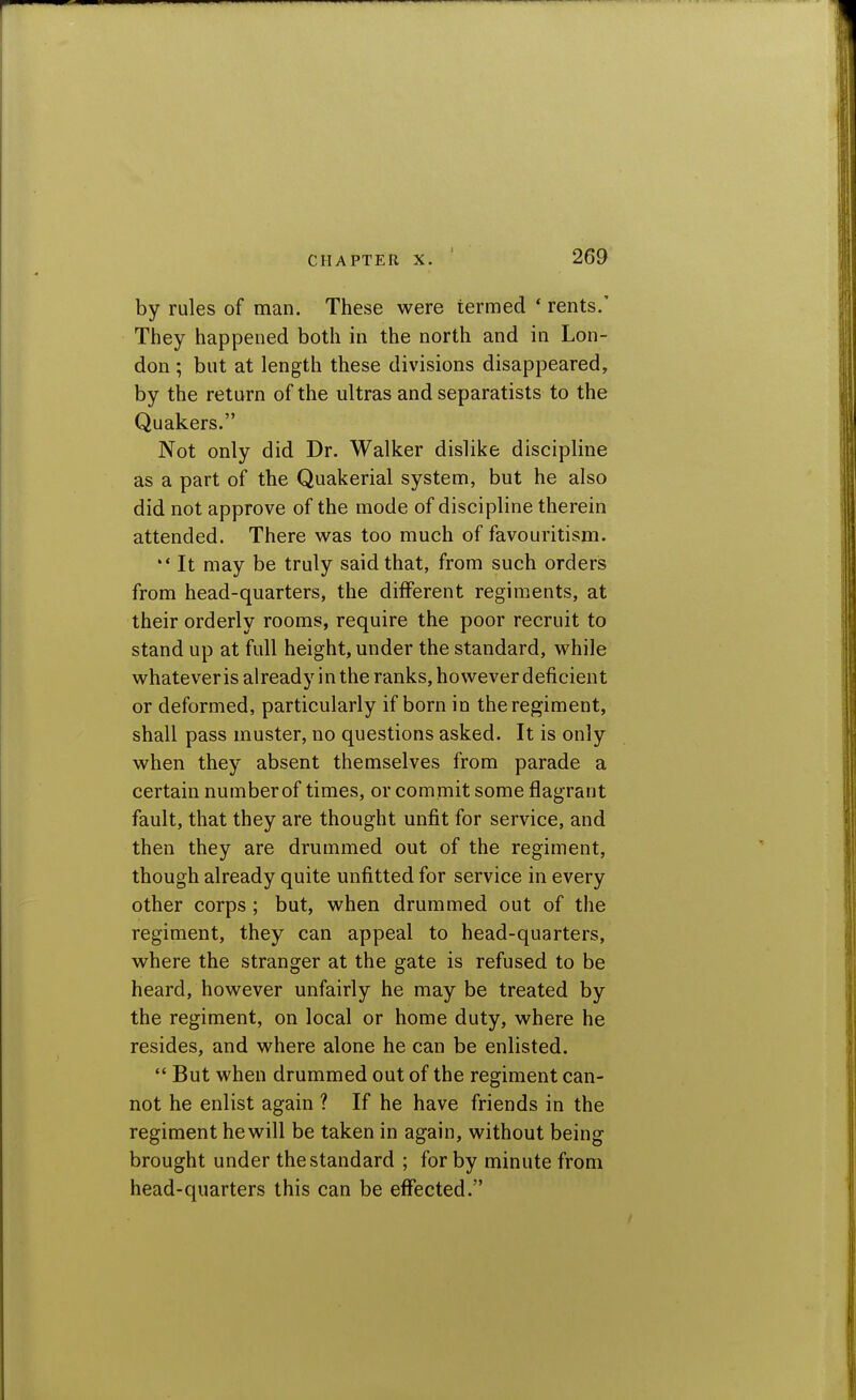 by rules of man. These were termed * rents.' They happened both in the north and in Lon- don ; but at length these divisions disappeared, by the return of the ultras and separatists to the Quakers. Not only did Dr. Walker dislike discipline as a part of the Quakerial system, but he also did not approve of the mode of discipline therein attended. There was too much of favouritism. ** It may be truly said that, from such orders from head-quarters, the different regiments, at their orderly rooms, require the poor recruit to stand up at full height, under the standard, while whatever is already in the ranks, however deficient or deformed, particularly if born in the regiment, shall pass muster, no questions asked. It is only when they absent themselves from parade a certain number of times, or commit some flagrant fault, that they are thought unfit for service, and then they are drummed out of the regiment, though already quite unfitted for service in every other corps ; but, when drummed out of the regiment, they can appeal to head-quarters, where the stranger at the gate is refused to be heard, however unfairly he may be treated by the regiment, on local or home duty, where he resides, and where alone he can be enlisted.  But when drummed out of the regiment can- not he enlist again ? If he have friends in the regiment he will be taken in again, without being brought under the standard ; for by minute from head-quarters this can be eflfected.