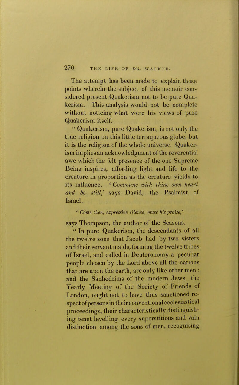 The attempt has been made to explain those points wherein the subject of this memoir con- sidered present Quakerism not to be pure Qua- kerism. This analysis would not be complete without noticing what were his views of pure Quakerism itself. '* Quakerism, pure Quakerism, is not only the true religion on this little terraqueous globe, but it is the religion of the whole universe. Quaker- ism implies an acknowledgment of the reverential awe which the felt presence of the one Supreme Being inspires, affording light and life to the creature in proportion as the creature yields to its influence. * Commune with thine own heart and be still,'' says David, the Psalmist of Israel. * Come then, expressive silence, muse his praise,' says Thompson, the author of the Seasons.  In pure Quakerism, the descendants of all the twelve sons that Jacob had by two sisters and their servant maids, forming the twelve tribes of Israel, and called in Deuteronomy a peculiar people chosen by the Lord above all the nations that are upon the earth, are only like other men: and the Sanhedrims of the modern Jews, the Yearly Meeting of the Society of Friends of London, ought not to have thus sanctioned re- spectofpersonsintheirconventional ecclesiastical proceedings, their characteristically distinguish- ing tenet levelling every superstitious and vain distinction among the sons of men, recognising