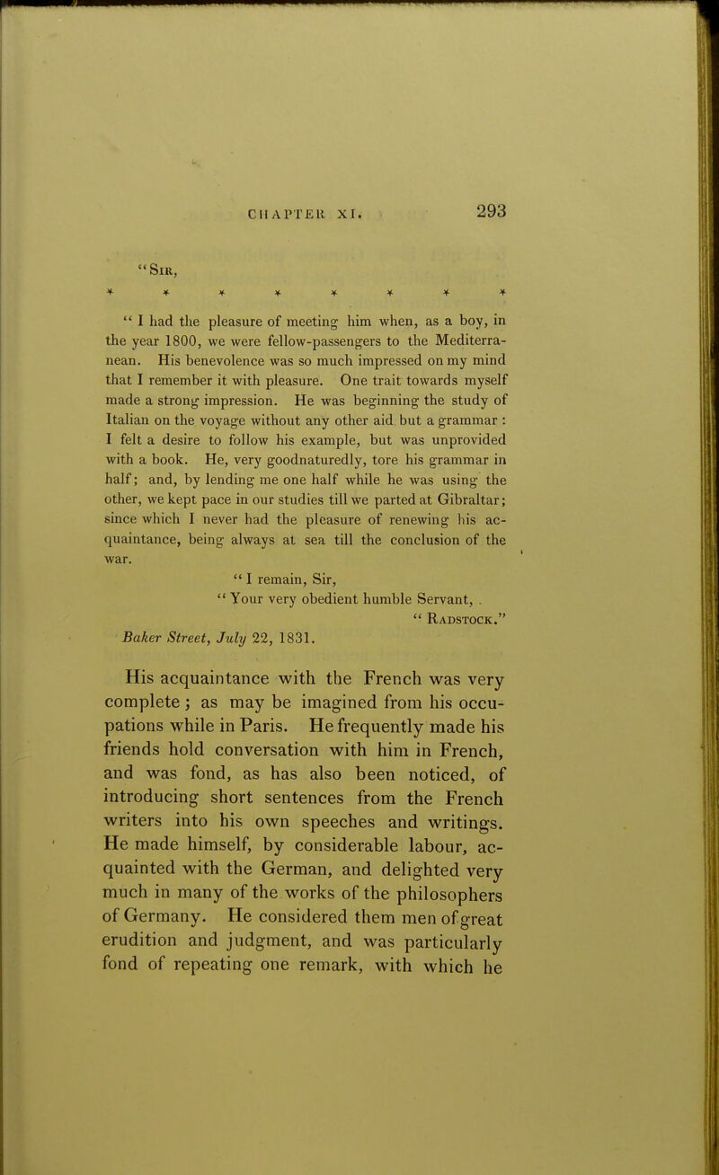  Sir, '^■*>^'^'^'^>^>^  I had the pleasure of meeting him when, as a boy, in the year 1800, we were fellow-passengers to the Mediterra- nean. His benevolence was so much impressed on my mind that I remember it with pleasure. One trait towards myself made a strong impression. He was beginning the study of Italian on the voyage without any other aid but a grammar : I felt a desire to follow his example, but was unprovided with a book. He, very goodnaturedly, tore his grammar in half; and, by lending me one half while he was using the other, we kept pace in our studies till we parted at Gibraltar; since which I never had the pleasure of renewing his ac- quaintance, being always at sea till the conclusion of the war. I remain. Sir, Your very obedient humble Servant, .  Radstock. Baker Street, July 22, 1831. His acquaintance with the French was very- complete ; as may be imagined from his occu- pations while in Paris. He frequently made his friends hold conversation with him in French, and was fond, as has also been noticed, of introducing short sentences from the French writers into his own speeches and writings. He made himself, by considerable labour, ac- quainted with the German, and delighted very much in many of the works of the philosophers of Germany. He considered them men of great erudition and judgment, and was particularly fond of repeating one remark, with which he