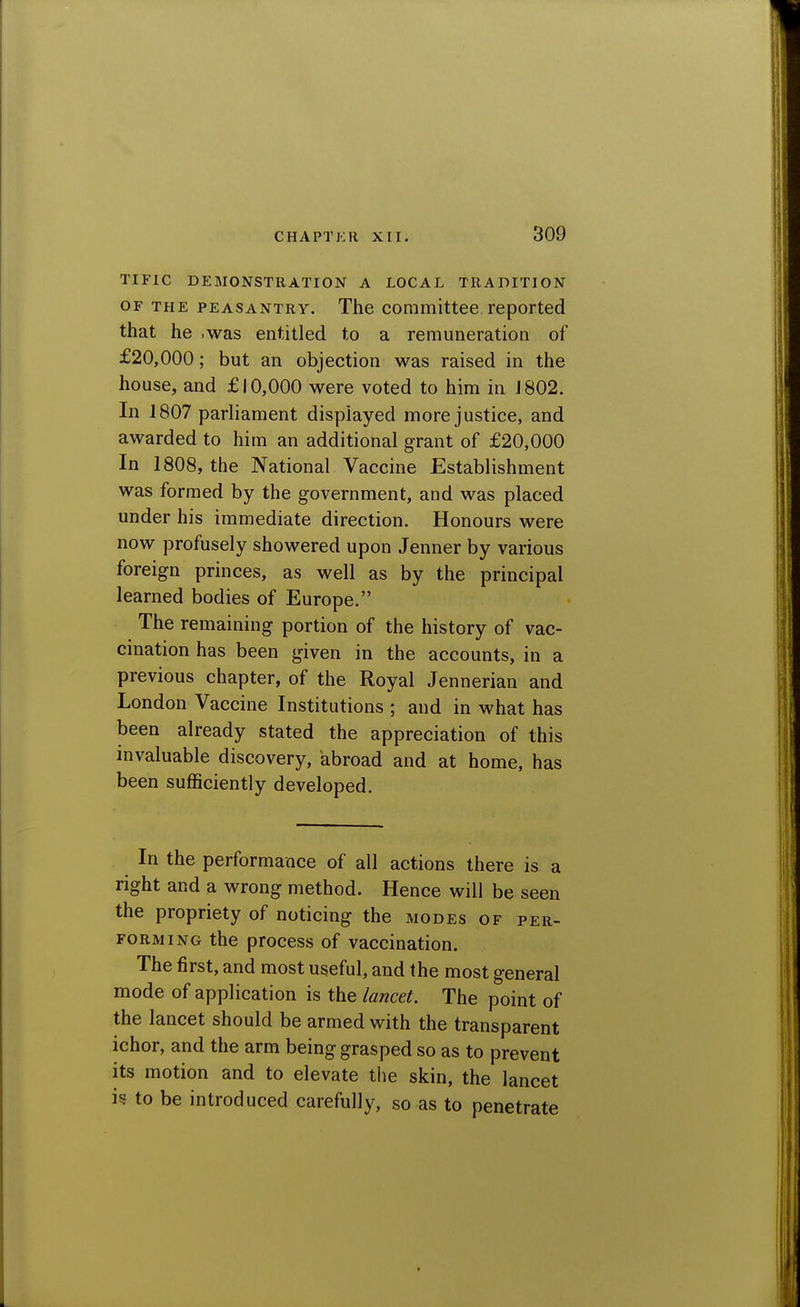 TIFIC DEMONSTRATION A LOCAL TRADITION OF THE PEASANTRY. The Committee reported that he .was entitled to a remuneration of £20,000; but an objection was raised in the house, and £10,000 were voted to him in J 802. In 1807 parliament displayed more justice, and awarded to him an additional grant of £20,000 In 1808, the National Vaccine Establishment was formed by the government, and was placed under his immediate direction. Honours were now profusely showered upon Jenner by various foreign princes, as well as by the principal learned bodies of Europe. The remaining portion of the history of vac- cination has been given in the accounts, in a previous chapter, of the Royal Jennerian and London Vaccine Institutions ; and in what has been already stated the appreciation of this invaluable discovery, abroad and at home, has been sufficiently developed. In the performance of all actions there is a right and a wrong method. Hence will be seen the propriety of noticing the modes of per- forming the process of vaccination. The first, and most useful, and the most general mode of application is the lancet. The point of the lancet should be armed with the transparent ichor, and the arm being grasped so as to prevent its motion and to elevate the skin, the lancet i§ to be introduced carefully, so as to penetrate