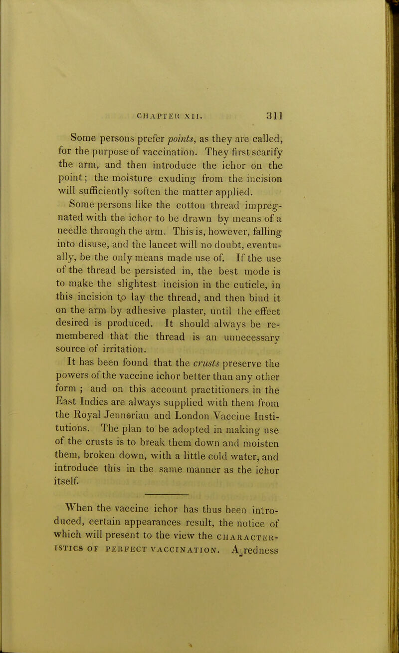 Some persons prefer points, as they are called, for the purpose of vaccination. They first scarify the arm, and then introduce the ichor on the point; the moisture exuding- from the incision will sufficiently soften the matter applied. Some persons like the cotton thread impreg- nated with the ichor to be drawn by means of a needle through the arm. This is, however, falling into disuse, and the lancet will no doubt, eventu- ally, be the only means made use of. If the use of the thread be persisted in, the best mode is to make the slightest incision in the cuticle, in this incision to lay the thread, and then bind it on the arm by adhesive plaster, until the effect desired is produced. It should always be re- membered that the thread is an unnecessary source of irritation. It has been found that the crusts preserve the powers of the vaccine ichor better than any other form ; and on this account practitioners in the East Indies are always supplied with them from the Royal Jennerian and London Vaccine Insti- tutions. The plan to be adopted in making use of the crusts is to break them down and moisten them, broken down, with a little cold water, and introduce this in the same manner as the ichor itself. When the vaccine ichor has thus been intro- duced, certain appearances result, the notice of which will present to the view the character- istics OF PERFECT VACCINATION. A-TcdueSS ail