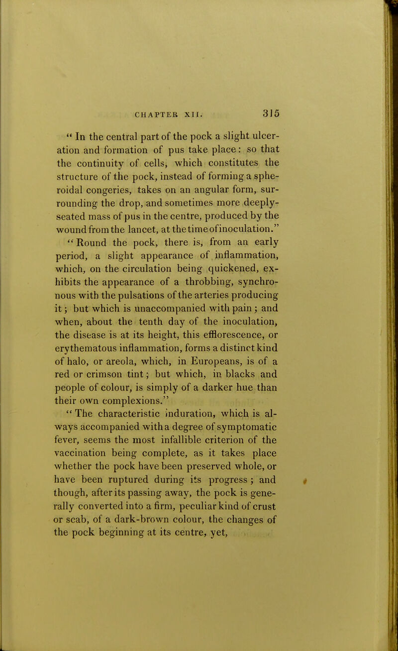  In the central part of the pock a slight ulcer- ation and formation of pus take place: so that the continuity of cells, which constitutes the structure of the pock, instead of forming a sphe- roidal congeries, takes on an angular form, sur- rounding the drop, and sometimes more deeply- seated mass of pus in the centre, produced by the wound from the lancet, at the time of inoculation. Round the pock, there is, from an early period, a slight appearance of inflammation, which, on the circulation being quickened, ex- hibits the appearance of a throbbing, synchro- nous with the pulsations of the arteries producing it; but which is unaccompanied with pain; and when, about the tenth day of the inoculation, the disease is at its height, this efflorescence, or erythematous inflammation, forms a distinct kind of halo, or areola, which, in Europeans, is of a red or crimson tint; but which, in blacks and people of colour, is simply of a darker hue than their own complexions. ** The characteristic induration, which is al- ways accompanied with a degree of symptomatic fever, seems the most infallible criterion of the vaccination being complete, as it takes place whether the pock have been preserved whole, or have been ruptured during its progress; and though, after its passing away, the pock is gene- rally converted into a firm, peculiar kind of crust or scab, of a dark-brown colour, the changes of the pock beginning at its centre, yet.