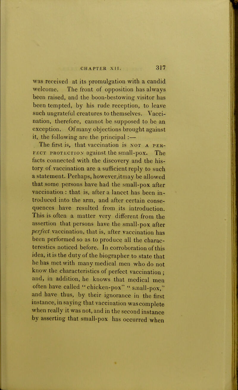 was received at its promulgation with a candid welcome. The front of opposition has always been raised, and the boon-bestowing visitor has been tempted, by his rude reception, to leave such ungrateful creatures to themselves. Vacci- nation, therefore, cannot be supposed to be an exception. Of many objections brought against it, the following are the principal:— The first is, that vaccination is not a per- fect PROTECTioy against the small-pox. The facts connected with the discovery and the his- tory of vaccination are a sufficient reply to such a statement. Perhaps, however,itmay be allowed that some persons have had the small-pox after vaccination : that is, after a lancet has been in- troduced into the arm, and after certain conse- quences have resulted from its introduction. This is often a matter very different from the assertion that persons have the small-pox after perfect vaccination, that is, after vaccination has been performed so as to produce all the charac- terestics noticed before. In corroboration of this idea, it is the duty of the biographer to state that he has met with manv medical men who do not kn ow the characteristics of perfect vaccination * and, in addition, he knows that medical men often have called chicken-pox  small-pox, and have thus, by their ignorance in the first instance, in saying that vaccination was complete when really it was not, and in the second instance by asserting that small-pox has occurred when