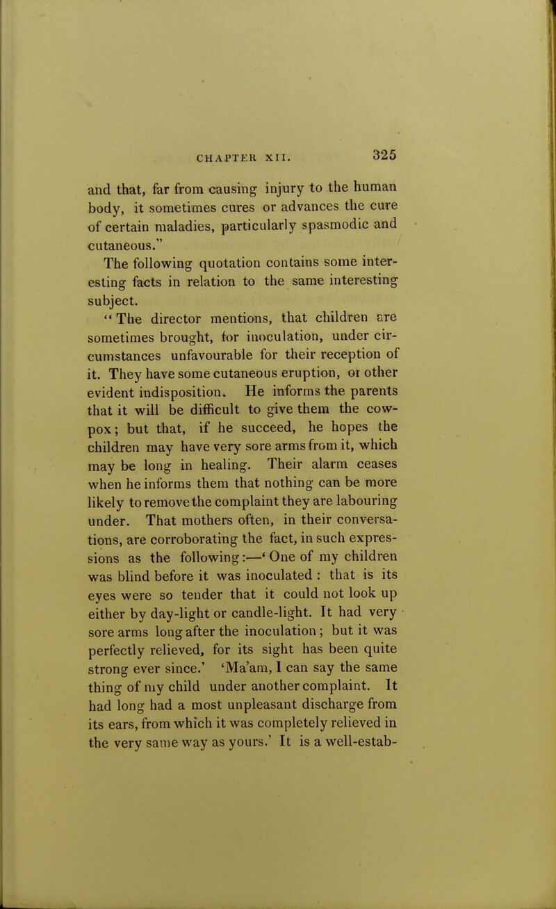 and that, far from causing injury to the human body, it sometimes cures or advances the cure of certain maladies, particularly spasmodic and cutaneous. The following quotation contains some inter- esting facts in relation to the same interesting subject. The director mentions, that children are sometimes brought, kn inoculation, under cir- cumstances unfavourable for their reception of it. They have some cutaneous eruption, or other evident indisposition. He informs the parents that it will be difficult to give them the cow- pox ; but that, if he succeed, he hopes the children may have very sore arms from it, which may be long in healing. Their alarm ceases when he informs them that nothing can be more likely to remove the complaint they are labouring under. That mothers often, in their conversa- tions, are corroborating the fact, in such expres- sions as the following:—* One of my children was blind before it was inoculated : that is its eyes were so tender that it could not look up either by day-light or candle-light. It had very sore arms long after the inoculation; but it was perfectly relieved, for its sight has been quite strong ever since.' 'Ma'am, 1 can say the same thing of my child under another complaint. It had long had a most unpleasant discharge from its ears, from which it was completely relieved in the very same way as yours.' It is a well-estab-