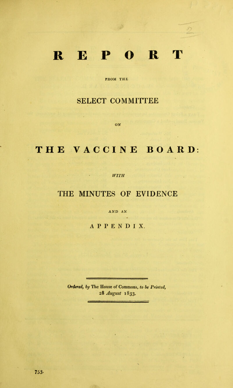 REPORT FROM THE SELECT COMMITTEE ON THE VACCINE BOARD iriTH THE MINUTES OF EVIDENCE AND AN APPENDIX. Ordered, by The House of Commoas, to be Printed, 28 August 1833.