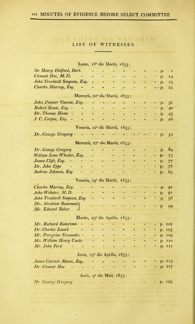 LIST OF WITNESSES. Luna;, 18° die Martii, 1833: Sir Henry Halfordy Bart. - - - - - - p.i Clement Hue, M.D. - - - - - - - - p. 14 John Treadwell Simpson, Esq, - - - - - - - p. 23 Charles Murray, Esq. - - - - - - - - . p. 25 Mercurii, 20** die Martii, 1833 : John Fainter Vincent, Esq. - - - - - - - p. 31 Robert Keate, Esq. - - - - - - - - - p. 40 Dr. Thomas Hume - - - - - - - - - p. 43 J. C. Carpue, Esq. - - - - - - - - - p. 46 Veneris, 22° die Martii, 1833 : Dr. George Gregory - - - - - - p. 52 Mercurii, 27** die Martii, 1833: Dr. George Gregory - - - - • - - -p. 64 William Lowe IVheelery Esq. - - - - - - - 73 James Clift, Esq. - - - - - - - - - 77 Dr. John Epps - - - - - - - - - p. 78 Andrexv Johnson, Esq. - - - - - - - -p. 89 Veneris, 29<' die Martii, 1833 ; Charles Murray, Esq. - - - - - - - p. 91 John JVehster, M.D. P- 9^ John Treadwell Simpson, Esq. - ' - - - - - - p. 98 Mr. Abraham Beaumonf) Mr. Edward Baker -j -  P- . ^ Martis, 23° die Aprilis, i 833 : Mr. Richai'd Robertson - - - - - - - - p. 102 Dr. Charles Locock - - - - - - - p. 105 Mr. Peregrine Fernandez - - - - - - - - p. 109 Mr. JVilUam Henry Cooke - - - - - - - p. no Mr. John Ford - - - - - - - - p. 111 Jovis, 250 die Aprilis, 1833 : James Cari^ick Moore, Esq. - - - - - - P-US Dr. Clement Hue P' 127 Jovis, 90 die Maii, 1833 : Dr. George Gregory - - - - - - - -P'i29