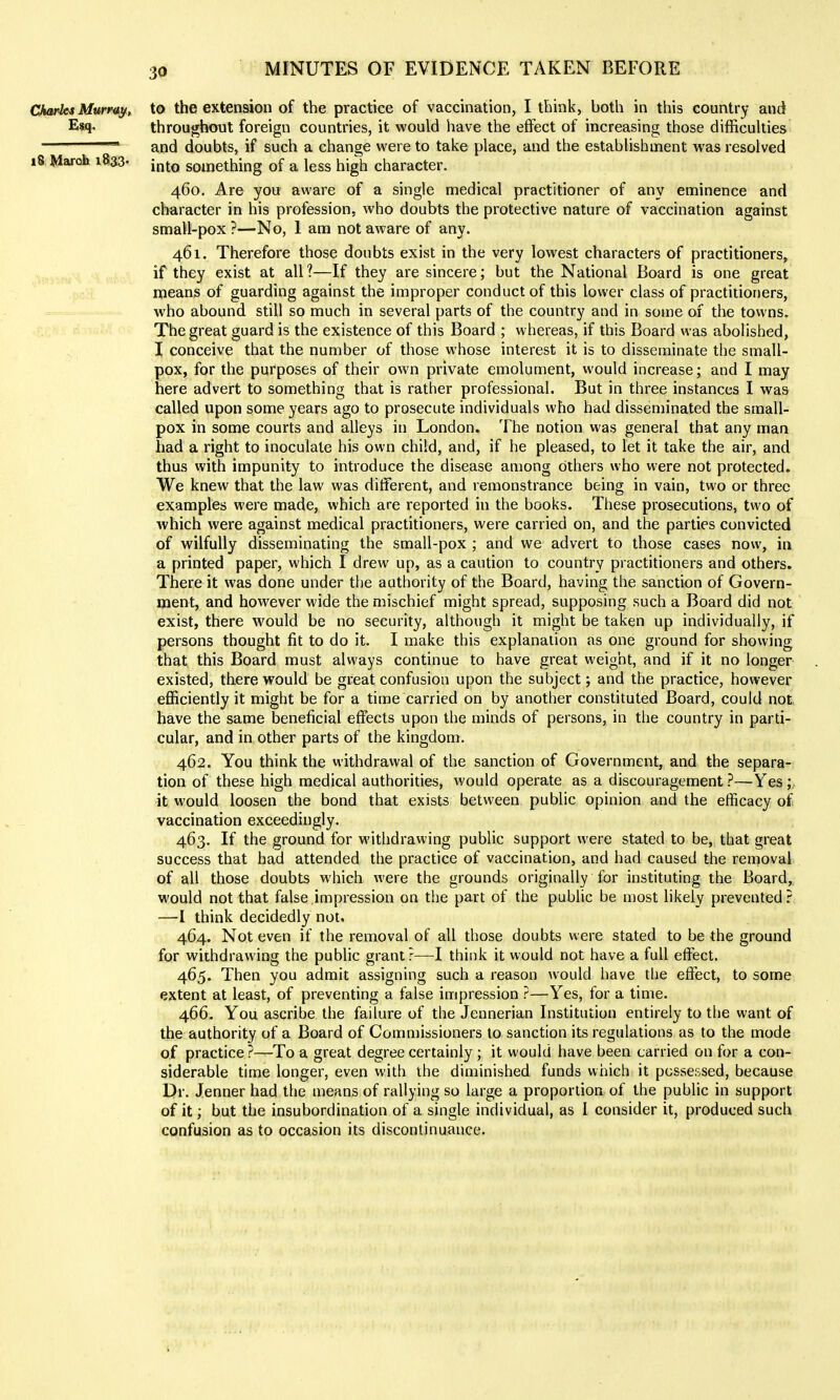 3a Charles Murray, to the extension of the practice of vaccination, I think, both in this country and Esq. throughout foreign countries, it would have the effect of increasing those difficulties ■ and doubts, if such a change were to take place, and the establishment was resolved 18 March i8a3- [^^q something of a less high character. 460. Are you aware of a single medical practitioner of any eminence and character in his profession, who doubts the protective nature of vaccination against small-pox ?—No, 1 am not aware of any. 461. Therefore those doubts exist in the very lowest characters of practitioners, if they exist at all?—If they are sincere; but the National Board is one great means of guarding against the improper conduct of this lower class of practitioners, who abound still so much in several parts of the country and in some of the towns. The great guard is the existence of this Board ; whereas, if this Board was abolished, I conceive that the number of those whose interest it is to disseminate the small- pox, for the purposes of their own private emolument, would increase; and I may here advert to something that is rather professional. But in three instances I was called upon some years ago to prosecute individuals who had disseminated the small- pox in some courts and alleys in London. The notion was general that any man had a right to inoculate his own child, and, if he pleased, to let it take the air, and thus with impunity to introduce the disease among others who were not protected. We knew that the law was different, and remonstrance being in vain, two or three examples were made, which are reported in the books. These prosecutions, two of which were against medical practitioners, were carried on, and the parties convicted of wilfully disseminating the small-pox ; and we advert to those cases now, in a printed paper, which I drew up, as a caution to country practitioners and others. There it was done under the authority of the Board, having the sanction of Govern- ment, and however wide the mischief might spread, supposing such a Board did not exist, there would be no security, although it might be taken up individually, if persons thought fit to do it. I make this explanation as one ground for showing that this Board must always continue to have great weight, and if it no longer existed, there would be great confusion upon the subject; and the practice, however efficiently it might be for a time carried on by another constituted Board, could not have the same beneficial effects upon the minds of persons, in the country in parti- cular, and in other parts of the kingdom. 462. You think the withdrawal of the sanction of Government, and the separa- tion of these high medical authorities, would operate as a discouragement ?—Yes ;, it would loosen the bond that exists between public opinion and the efficacy of vaccination exceedingly. 463. If the ground for withdrawing public support were stated to be, that great success that had attended the practice of vaccination, and had caused the removal of all those doubts which were the grounds originally for instituting the Board, would not that false impression on the part of the public be most likely prevented.'^ —I think decidedly not, 464. Not even if the removal of all those doubts were stated to be the ground for withdrawing the public grant?—I think it would not have a full effect, 465. Then you admit assigning such a reason would have the effect, to some extent at least, of preventing a false impression ?—Yes, for a time. 466. You ascribe the failure of the Jennerian Institution entirely to the want of the authority of a Board of Commissioners to sanction its regulations as to the mode of practice ?—To a great degree certainly ; it would have been carried on for a con- siderable time longer, even with the diminished funds which it possessed, because Dr. Jenner had the means of rallying so large a proportion of the public in support of it; but the insubordination of a single individual, as I consider it, produced such confusion as to occasion its discontinuance.