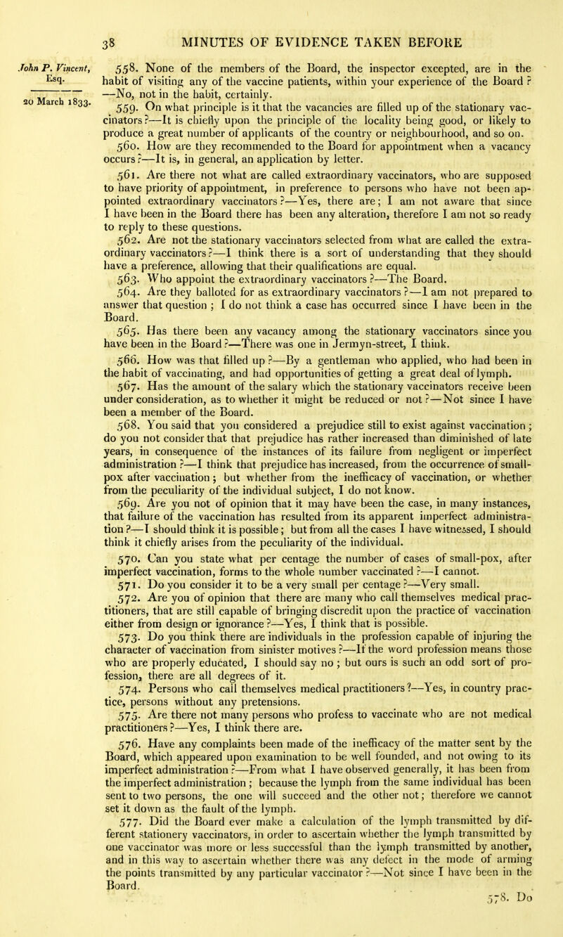 John P. Vincent, Esq. 20 March 1833. 558. None of the members of the Board, the inspector excepted, are in the habit of visiting any of the vaccine patients, within your experience of the Board ? —No, not in the habit, certainly. 559. On what principle is it that the vacancies are filled up of the stationary vac- cinators ?—It is chietly upon the principle of the locality being good, or likely to produce a great number of applicants of the country or neighbourhood, and so on. 560. How are they recommended to the Board for appointment when a vacancy occurs?—It is, in general, an application by letter. 561. Are there not what are called extraordinary vaccinators, who are supposed to have priority of appointment, in preference to persons who have not been ap- pointed extraordinary vaccinators ?—Yes, there are; I am not aware that since I have been in the Board there has been any alteration, therefore I am not so ready to reply to these questions. 562. Are not the stationary vaccinators selected from what are called the extra- ordinary vaccinators ?—I think there is a sort of understanding that they should have a preference, allowing that their qualifications are equal. 563. Who appoint the extraordinary vaccinators ?—The Board. 564. Are they balloted for as extraordinary vaccinators ?—1 am not prepared to answer that question ; I do not think a case has occurred since I have been in the Board. 565. Has there been any vacancy among the stationary vaccinators since you have been in the Board ?—There was one in Jermyn-street, I think. 566. How was that filled up ?—By a gentleman who applied, who had been in the habit of vaccinating, and had opportunities of getting a great deal of lymph. 567. Has the amount of the salary which the stationary vaccinators receive been under consideration, as to whether it might be reduced or not ?—Not since I have been a member of the Board. 568. You said that you considered a prejudice still to exist against vaccination ; do you not consider that that prejudice has rather increased than diminished of late years, in consequence of the instances of its failure from negligent or imperfect administration ?—I think that prejudice has increased, from the occurrence of small- pox after vaccination; but whether from the inefficacy of vaccination, or whether from the peculiarity of the individual subject, I do not know. 569. Are you not of opinion that it may have been the case, in many instances, that failure of the vaccination has resulted from its apparent imperfect administra- tion ?—T should think it is possible; but from all the cases I have witnessed, I should think it chiefly arises from the peculiarity of the individual. 570. Can you state what per ceniage the number of cases of small-pox, after imperfect vaccination, forms to the whole number vaccinated ?—I cannot. 571. Do you consider it to be a very small per centage ?—Very small. 572. Are you of opinion that there are many who call themselves medical prac- titioners, that are still capable of bringing discredit upon the practice of vaccination either from design or ignorance ?—Yes, I think that is possible. 573. Do you think there are individuals in the profession capable of injuring the character of vaccination from sinister motives ?—If the word profession means those who are properly educated, I should say no ; but ours is such an odd sort of pro- fession, there are all degrees of it. 574. Persons who call themselves medical practitioners?—Yes, in country prac- tice, persons without any pretensions. 575. Are there not many persons who profess to vaccinate who are not medical practitioners ?—Yes, I think there are. 576. Have any complaints been made of the inefficacy of the matter sent by the Board, which appeared upon examination to be well founded, and not owing to its imperfect administration?—From what I have observed generally, it has been from the imperfect administration ; because the lymph from the same individual has been sent to two persons, the one will succeed and the other not; therefore we cannot set it down as the fault of the lymph. 577. Did the Board ever make a calculation of the lymph transmitted by dif- ferent stationery vaccinators, in order to ascertain wiiether the lymph transmitted by one vaccinator was more or less successful than the lymph transmitted by another, and in this way to ascertain whether there was any defect in the mode of arming the points transmitted by any particular vaccinator ?—Not since I have been in the Board. 578. Do