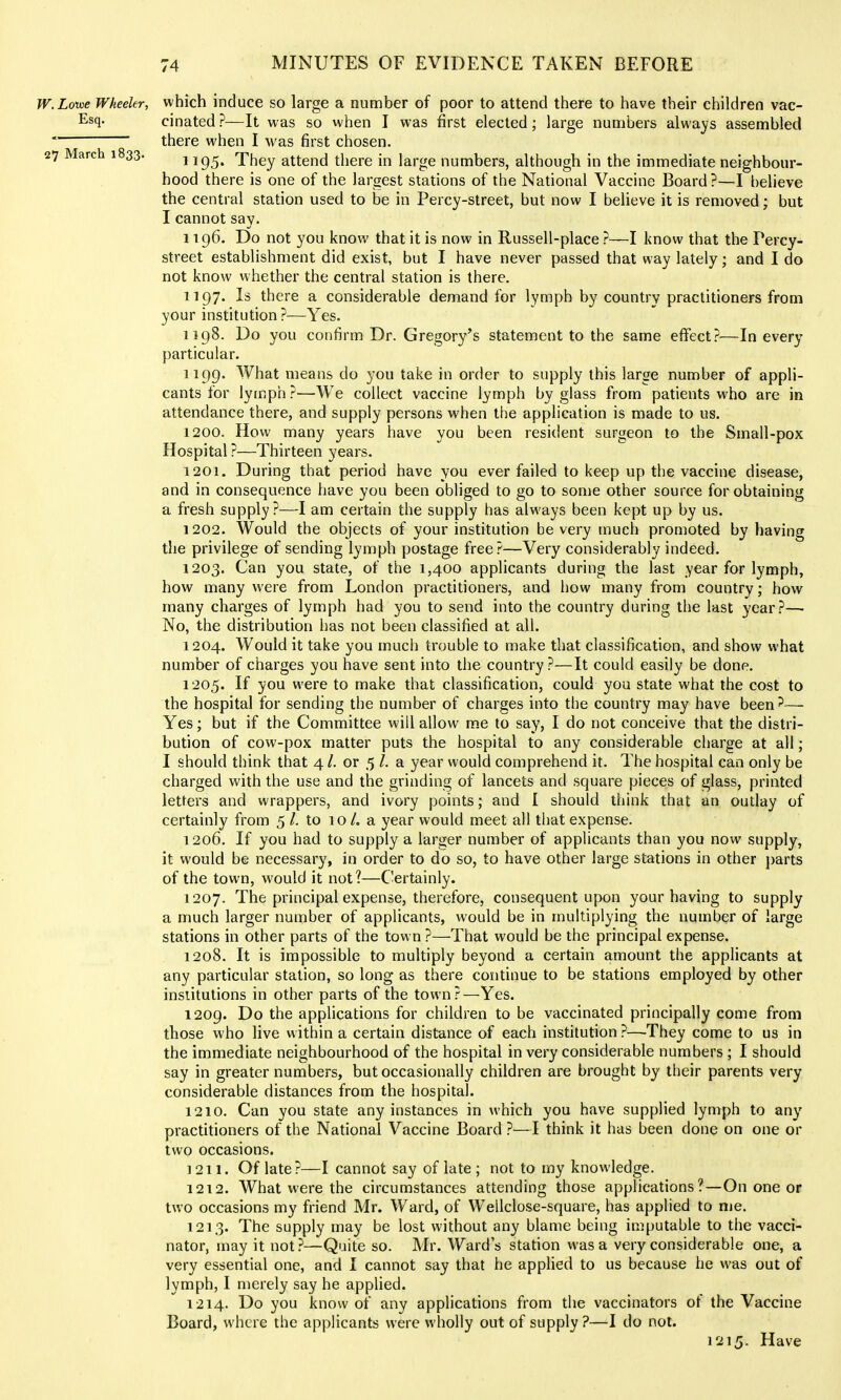 IV. Lowe Wheeler, Esq. 27 March 1833. which induce so large a number of poor to attend there to have their children vac- cinated ?—It was so when I was first elected; large numbers always assembled there when I was first chosen. 1195. They attend there in large numbers, although in the immediate neighbour- hood there is one of the largest stations of the National Vaccine Board ?—I believe the central station used to be in Percy-street, but now I believe it is removed; but I cannot say. 1196. Do not you know that it is now in Russell-place ?—I know that the Percy- street establishment did exist, but I have never passed that way lately; and I do not know whether the central station is there. 1197. Is there a considerable demand for lymph by country practitioners from your institution ?—Yes. 1198. Do you confirm Dr. Gregory's statement to the same effect?—In every particular. 1199. What means do you take in order to supply this large number of appli- cants for lymph?—We collect vaccine lymph by glass from patients who are in attendance there, and supply persons when the application is made to us. 1200. How many years have you been resident surgeon to the Small-pox Hospital ?—Thirteen years. 1201. During that period have you ever failed to keep up the vaccine disease, and in consequence have you been obliged to go to some other source for obtaining a fresh supply?—I am certain the supply has always been kept up by us. 1202. Would the objects of your institution be very much promoted by having the privilege of sending lymph postage free?—Very considerably indeed. 1203. Can you state, of the 1,400 applicants during the last year for lymph, how many were from London practitioners, and how many from country; how many charges of lymph had you to send into the country during the last year?— No, the distribution has not been classified at all. 1204. Would it take you much trouble to make that classification, and show what number of charges you have sent into the country ?—It could easily be done. 1205. If you were to make that classification, could you state what the cost to the hospital for sending the number of charges into the country may have been?— Yes; but if the Committee will allow m.e to say, I do not conceive that the distri- bution of cow-pox matter puts the hospital to any considerable charge at all; I should think that 4 /. or 5 /. a year would comprehend it. The hospital can only be charged with the use and the grinding of lancets and square pieces of glass, printed letters and wrappers, and ivory points; and I should think that an outlay of certainly from 5 /. to 10 /. a year would meet all that expense. 1206. If you had to supply a larger number of applicants than you now supply, it would be necessary, in order to do so, to have other large stations in other j)arts of the town, would it not?—C-ertainly. 1207. The principal expense, therefore, consequent upon your having to supply a much larger number of applicants, would be in multiplying the number of large stations in other parts of the town ?—That would be the principal expense. 1208. It is impossible to multiply beyond a certain amount the applicants at any particular station, so long as there continue to be stations employed by other institutions in other parts of the town?—Yes. 1209. Do the applications for children to be vaccinated principally come from those who live within a certain distance of each institution ?—They come to us in the immediate neighbourhood of the hospital in very considerable numbers ; I should say in greater numbers, but occasionally children are brought by their parents very considerable distances from the hospital. 1210. Can you state any instances in which you have supplied lymph to any practitioners of the National Vaccine Board ?—I think it has been done on one or two occasions. 1211. Of late?—I cannot say of late ; not to my knowledge. 1212. What were the circumstances attending those applications?—On one or two occasions my friend Mr. Ward, of Wellclose-square, has applied to nie. 1213. The supply may be lost without any blame being imputable to the vacci- nator, may it not.?—Quite so. Mr. Ward's station was a very considerable one, a very essential one, and I cannot say that he applied to us because he was out of lymph, I merely say he applied. 1214. Do you know of any applications from the vaccinators of the Vaccine Board, where the applicants were wholly out of supply ?—I do not. 1215. Have