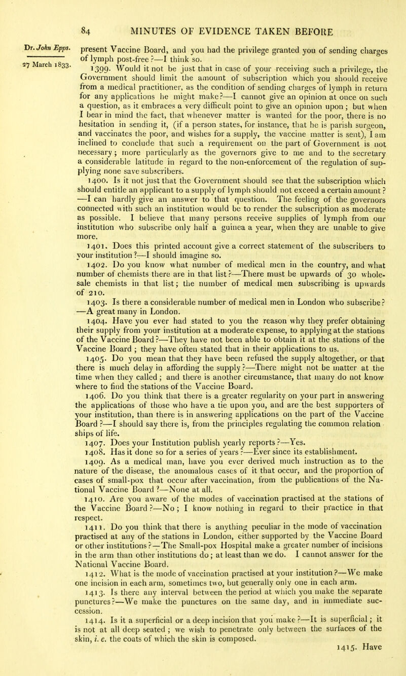 Hr.Johi Epps. present Vaccine Board, and you had the privilege granted you of sending charges ~~ ; ~ of lymph post-free ?—I think so. 1399- Would it not be just that in case of your receiving such a privilege, the Government should limit the amount of subscription which you should receive from a medical practitioner, as the condition of sending charges of lymph in return for any applications he might make?—I cannot give an opinion at once on such a question, as it embraces a very difficult point to give an opinion upon ; but when 1 bear in mind the fact, that whenever matter is wanted for the poor, there is no hesitation in sending it, (if a person states, for instance, that he is parish surgeon, and vaccinates the poor, and wishes for a supply, the vaccine matter is sent), I am inclined to conclude that such a requirement on the part of Government is not necessary ; more particularly as the governors give to me and to the secretary a considerable latitude in regard to the non-enforcement of the regulation of sup- plying none save subscribers. 1400. Is it not just that the Government should see that the subscription which should entitle an applicant to a supply of lymph should not exceed a certain amount ? —I can hardly give an answer to that question. The feeling of the governors connected with such an institution would be to render the subscription as moderate as possible. I believe that many persons receive supplies of lymph from our institution who subscribe only half a guinea a year, when they are unable to give more. 1401. Does this printed account give a correct statement of the subscribers to vour institution ?—I should imagine so. 1402. Do you know what number of medical men m the country, and what number of chemists there are in that list?—There must be upwards of 30 whole- sale chemists in that list; the number of medical men subscribing is upwards of 210. 1403. Is there a considerable number of medical men in London who subscribe? —A great many in London. 1404. Have you ever had stated to you the reason why they prefer obtaining their supply from your institution at a moderate expense, to applying at the stations of the Vaccine Board ?—They have not been able to obtain it at the stations of the Vaccine Board ; they have often stated that in their applications to us. 1405. Do you mean that they have been refused the supply altogether, or that there is much delay in affording the supply?—There might not be matter at the time when they called; and there is another circumstance, that many do not know where to find the stations of the Vaccine Board. 1406. Do you think that there is a greater regularity on your part in answering the applications of those who have a tie upon you, and are the best supporters of your institution, than there is in answering applications on the part of the Vaccine Board ?—I should say there is, from the principles regulating the common relation ships of life. 1407. Does your Institution pubhsh yearly reports ?—Yes. 1408. Has it done so for a series of years ?—Ever since its establishment. 1409. As a medical man, have you ever derived much instruction as to the nature of the disease, the anomalous cases of it that occur, and the proportion of cases of small-pox that occur after vaccination, from the pubUcations of the Na- tional Vaccine Board ?—None at all. 1410. Are you aware of the modes of vaccination practised at the stations of the Vaccine Board ?—No; I know nothing in regard to their practice in that respect. 1411. Do you think that there is anything peculiar in the mode of vaccination practised at any of the stations in London, either supported by the Vaccine Board or other institutions ?—The Small-pox Hospital make a greater number of incisions in the arm than other institutions do; at least than we do. I cannot answer for the National Vaccine Board. 1412. What is the mode of vaccination practised at your institution?—We make one incision in each arm, sometimes two, but generally only one in each arm. 1413. Is there any interval between the period at whicii you make the separate punctures?—We make the punctures on the same day, and in immediate suc- cession. 1414. Is it a superficial or a deep incision that you make?—It is superficial; it is not at all deep seated ; we wish to penetrate only between the surfaces of the skin, i. e. the coats of which the skin is composed. 1415. Have