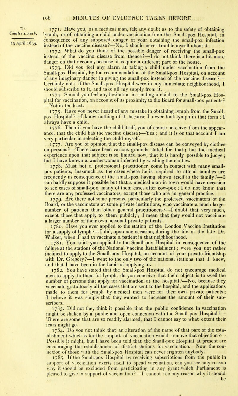 Dr. 1771' Have you, as a medical man, felt any doubt as to the safety of obtaining Charku Locock. lymph, Of of obtaining a child under vaccination from the Small-pox Hospital, in ~~ ~ ~ consequence of any supposed danger of your obtaining the small-pox infection 23 / pri 1 33. iiistead of the vaccine disease?—No, I should never trouble myself about it. 1772. What do you think of the possible danger of receiving the small-pox instead of the vaccine disease from thence ?—I do not think there is a bit more danger on that account, because it is quite a different part of the house. 1773. Did you feel any alarm at taking a child under vaccination from the Small-pox Hospital, by the recommendation of the Small-pox Hospital, on account of any imaginary danger in giving the small-pox instead of the vaccine disease?— Certainly not; if the Small-pox Hospital were in my immediate neighbourhood, I should subscribe to it, and take all my supply from it. 1774. Should you feel any hesitation in sending a child to the Small-pox Hos- pital for vaccination, on account of its proximity to the Board for small-pox patients? —Not in the least. 1775. Have you never heard of any mistake in obtaining lymph from the Small- pox Hospital?—I know nothing of it, because I never took lymph in that form ; I always have a child. 1776. Then if you have the child itself, you of course perceive, from the appear- ance, that the child has the vaccine disease?—Yes ; and it is on that account I am very particular in selecting the child myself. 1777. Are you of opinion that the small-pox disease can be conveyed by clothes on persons ?—There have been various grounds stated for that; but the medical experience upon that subject is so limited now, that it is hardly possible to judge ; but I have known a washerwoman infected by washing the clothes. 1778. Must not a professional practitioner come in contact with many small- pox patients, inasmuch as the cases where he is required to attend families are frequently in consequence of the small-pox having shown itself in the family ?—I can hardly suppose it possible but that a medical man in town would have occasion to see cases of small-pox, many of them cases after cow-pox ; I do not know that there are any professed vaccinators, except those who are in general practice. 1779. Are there not some persons, particularly the professed vaccinators of the Board, or the vaccinators at some private institutions, who vaccinate a much larger number of patients than other general practitioners?—I doubt that very much, except those that apply to them publicly; I mean that they would not vaccinate a larger number of their own personal private patients. 1780. Have you ever applied to the station of the London Vaccine Institution for a supply of lymph?—I did, upon one occasion, during the life of the late Dr. Walker, when I had to vaccinate a patient in that neighbourhood. 1781. You said you applied to the Small-pox Hospital in consequence of the failure at the stations of the National Vaccine Establishment; were you not rather inclined to apply to the Small-pox Hospital, on account of your private friendship with Dr. Gregory?—I went to the only two of the national stations that I knew, and that I have been in the habit of applying to. 1782. You have stated that the Small-pox Hospital do not encourage medical men to apply to Ihem for lymph; do you conceive that their object is to swell the number of persons that apply for vaccination at the hospital ?—No, because they vaccinate gratuitously all the cases that are sent to the hospital, and the applications made to them for lymph by medical men were for their own private patients; I believe it was simply that they wanted to increase the amount of their sub- scribers. 1783. Did not they think it possible that the public confidence in vaccination might be shaken by a public and open connexion with the Small-pox Hospital?— There are some that are so readily alarmed, that I cannot say to what extent their fears might go. 1784. Do you not think that an alteration of the name of that part of the esta- blishment which is for the support of vaccination would remove that objection ?- - Possibly it might, but I have been told that the Small-pox Hospital at present are encouraging the establishment of district stations for vaccination. Now the con- nexion of those with the Small-pox Hospital can never frighten anybody. 1785. If the Small-pox Hospital by receiving subscriptions from the public in suj)port of vaccination exerts itself to spead vaccination, can you see any reason why it should be excluded from participating in any grant which Parliatnent is pleased to give in support of vaccination? — I cannot see any reason why it siiould be •