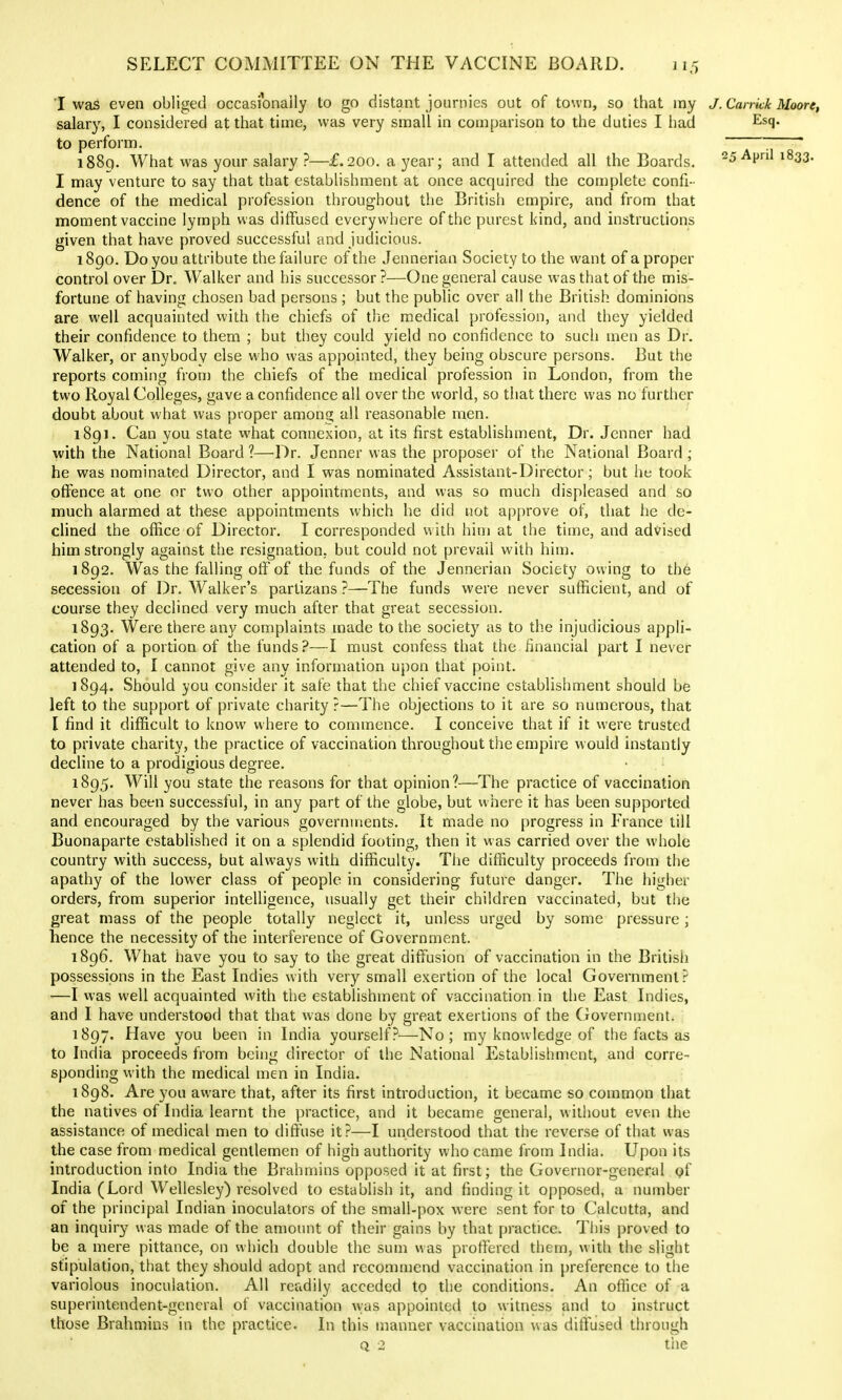 T was even obliged occasionally lo go distant journies out of town, so that my J. Cankk Moore, salary, I considered at that time, was very small in comparison to the duties I had Esq. to perform. ~ * i88q. What was your salary ?—£.200. a year; and I attended all the Boards. 25 April 1833. I may venture to say that that establishment at once acquired the complete confi- dence of the medical profession throughout the British empire, and from that moment vaccine lymph was diffused everywhere of the purest kind, and instructions given that have proved successful and judicious. 1890. Do you attribute the failure of the Jennerian Society to the want of a proper control over Dr. Walker and his successor ?—One general cause was that of the mis- fortune of having chosen bad persons ; but the public over all the British dominions are well acquainted with the chiefs of the medical profession, and they yielded their confidence to them ; but they could yield no confidence to such men as Dr. Walker, or anybody else who was appointed, they being obscure persons. But the reports coming fron) the chiefs of the medical profession in London, from the two Royal Colleges, gave a confidence all over the world, so that there was no further doubt about what was proper among all reasonable men. i8gi. Can you state what connexion, at its first establishment, Dr. Jenner had with the National Board ?—Dr. Jenner was the proposer of the National Board ; he was nominated Director, and I was nominated Assistant-Director; but he took offence at one or two other appointments, and was so much displeased and so much alarmed at these appointments which he did not approve of, that he de- clined the office of Director. I corresponded with him at the time, and advised him strongly against the resignation, but could not prevail with him. 1892. Was the falling off of the funds of the Jennerian Society owing to the secession of Dr. Walker's partizans ?—The funds were never sufficient, and of course they declined very much after that great secession. 1893. Were there any complaints made to the society as to the injudicious appli- cation of a portion of the funds?—I must confess that the financial part I never attended to, I cannot give any information upon that point. ] 894. Should you consider it safe that the chief vaccine establishment should be left to the support of private charity ?—The objections to it are so numerous, that I find it difficult to know where to commence. I conceive that if it were trusted to private charity, the practice of vaccination throughout the empire would instantly decline to a prodigious degree. 1895. Will you state the reasons for that opinion?—The practice of vaccination never has been successful, in any part of the globe, but where it has been supported and encouraged by the various governments. It made no progress in France till Buonaparte established it on a splendid footing, then it was carried over the whole country with success, but always with difficulty. The difficulty proceeds from the apathy of the lower class of people in considering future danger. The higher orders, from superior intelligence, usually get their children vaccinated, but the great mass of the people totally neglect it, unless urged by some pressure; hence the necessity of the interference of Government. 1896. What have you to say to the great diffusion of vaccination in the British possessions in the East Indies with very small exertion of the local Government? —I was well acquainted with the establishment of vaccination in the East Indies, and I have understood that that was done by great exertions of the Government. 1897. Have you been in India yourself?—No; my knowledge of the facts as to India proceeds from being director of the National Establishment, and corre- sponding with the medical men in India. 1898. Are you aware that, after its first introduction, it became so common that the natives of India learnt the practice, and it became general, without even the assistance of medical men to difl^use it?—I understood that the reverse of that was the case from medical gentlemen of high authority who came from India. Upon its introduction into India the Brahmins opposed it at first; the Governor-general pf India (Lord Wellesley) resolved to establish it, and finding it opposed, a number of the principal Indian inoculators of the small-pox were sent for to Calcutta, and an inquiry was made of the amount of their gains by that practice. This proved to be a mere pittance, on which double the sum was proffered them, with the slight stipulation, that they should adopt and recommend vaccination in preference to the variolous inoculation. All readily acceded to the conditions. An office of a superintendent-general of vaccination was appointed to witness and to instruct those Brahmins in the practice. In this manner vaccination was ditTused through Q 2 tiie