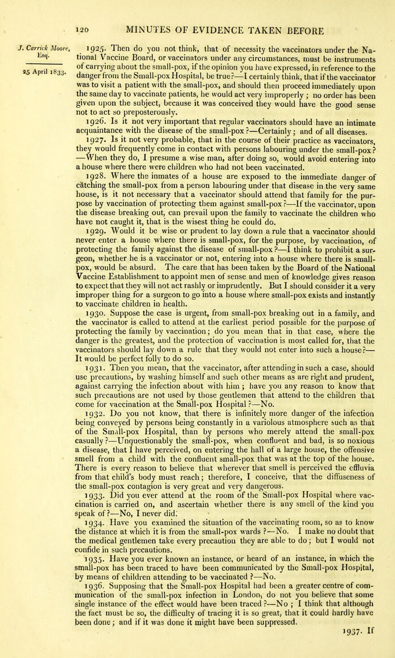 J.Carrkk Moorr, 1925. Then do you not think, that of necessity the vaccinators under the Na- tional Vaccine Board, or vaccinators under any circumstances, must be instruments 25 April i8 ? ^ carrying about the small-pox, if the opinion you have expressed, in reference to the danger from the Small-pox Hospital, be true?—I certainly think, that if the vaccinator was to visit a patient with the small-pox, and should then proceed immediately upon the same day to vaccinate patients, he would act very improperly ; no order has been given upon the subject, because it was conceived they would have the good sense not to act so preposterously. 1926. Is it not very important that regular vaccinators should have an intimate acquaintance with the disease of the small-pox ?—Certainly; and of all diseases. 1927. Is it not very probable, that in the course of their practice as vaccinators, they would frequently come in contact with persons labouring under the small-pox ? —When they do, 1 presume a wise man, after doing so, would avoid entering into a house where there were children who had not been vaccinated. 1928. Where the inmates of a house are exposed to the immediate danger of catching the small-pox from a person labouring under that disease in the very same house, is it not necessary that a vaccinator should attend that family for the pur- pose by vaccination of protecting them against small-pox ?—If the vaccinator, upon the disease breaking out, can prevail upon the family to vaccinate the children who have not caught it, that is the wisest thing he could do. 1929. Would it be wise or prudent to lay down a rule that a vaccinator should never enter a house where there is small-pox, for the purpose, by vaccination, of protecting the family against the disease of small-pox?—I think to prohibit a sur- geon, whether he is a vaccinator or not, entering into a house where there is small- pox, would be absurd. The care that has been taken by the Board of the National Vaccine Establishment to appoint men of sense and men of knowledge gives reason to expect that they will not act rashly or imprudently. But I should consider it a very- improper thing for a surgeon to go into a house where small-pox exists and instantly to vaccinate children in health. 1930. Suppose the case is urgent, from small-pox breaking out in a family, and the vaccinator is called to attend at the earliest period possible for the purpose of protecting the family by vaccination; do you mean that in that case, where the danger is the greatest, and the protection of vaccination is most called for, that the vaccinators should lay down a rule that they would not enter into such a house?— It would be perfect folly to do so. 1931. Then you mean, that the vaccinator, after attending in such a case, should use precautions, by washing himself and such other means as are right and prudent, against carrying the infection about with him ; have you any reason to know that such precautions are not used by those gentlemen that attend to the children that come for vaccination at the Small-pox Hospital ?—No. 1932. Do you not know, that there is infinitely more danger of the infection being conveyed by persons being constantly in a variolous atmosphere such afi that of the Small-pox Hospital, than by persons who merely attend the small-pox casually ?—Unquestionably the small-pox, when confluent and bad, is so noxious a disease, that I have perceived, on entering the hall of a large house, the offensive smell from a child with the confluent small-pox that was at the top of the house. There is every reason to believe that wherever that smell is perceived the effluvia from, that child's body must reach; therefore, I conceive, that the diflfuseness of the small-pox contagion is very great and very dangerous. 1933. Did you ever attend at the room of the Small-pox Hospital where vac- cination is carried on, and ascertain whether there is any smell of the kind you speak of?—No, I never did. 1934. Have you examined the situation of the vaccinating room, so as to know the distance at which it is from the small-pox wards ?—No. I make no doubt that the medical gentlemen take every precaution they are able to do; but I would not confide in such precautions. 1935. Have you ever known an instance, or heard of an instance, in which the snjall-pox has been traced to have been communicated by the Small-pox Hospital, by means of children attending to be vaccinated ?—No. 1936. Supposing that the Small-pox Hospital had been a greater centre of com- munication of the small-pox infection in London-, do not you believe that some single instance of the eflfect would have been traced ?—No ; I think that although the fact must be so, the difficulty of tracing it is so great, that it could hardly have )3een done; and if it was done it might have been suppressed. 1937. If