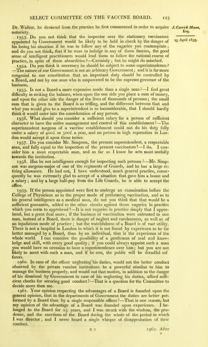 Dr. Walker, he deviated from the practice he first commenced in order to acquire J.Carrick Moore, notoriety. ^^1* 1953. Do you not think that the inspector over the stationary vaccinators ; appointed by Government would be likely to be held in check by the danger of 25 April 1833. his losing his situation if he was to follow any of the vagaries you contemplate; and do you not think, that if he were to indulge in any of those fancies, the good sense of intelligent practitioners would lead them to follow the rational course of practice, in spite of those absurdities ?—Certainly ; but he might do mischief, 1954. Do you think it necessary he should be subject to some superintendence? —The nature of our Government is not an arbitrary Government; and it is far more congenial to our constitution that an important duty should be controlled by a Board, and not by one man who is empowered to be the supreme governor of the business, 1955. Is not a Board a more expensive mode than a single man?—I find great difficulty in striking the balance, when upon the one side you place a sum of money, and upon the other side the danger of the lives of thousands of persons; the small sum that is given to the Board is so trifling, and the difference between that and what you would give to a superintendent is so inconsiderable, that I should hardly think it would enter into the consideration of any person. 1956. What should you consider a sufficient salary for a person of sufficient character 10 have the entire management and control of this establishment?—The superintendent surgeon of a vaccine establishment could not do his duty fully under a salary of 400/. or 500/. a year, and no person in high reputation in Lon- don would accept it upon those terms. 1957. Do you consider Mr. Simpson, the present supermtendent, a respectable man, and fully equal to the inspection of the present vaccinators ?—I do. I con- sider him a most respectable man, and as far as I know he acts most usefully towards the institution. 1958. Has he not intelligence enough for inspecting such persons ?—^Mr. Simp- gon was surgeon-major of one of the regiments of Guards, and he has a large re- tiring allowance. He had not, I have understood, much general practice, conse- quently he was extremely glad to accept of a situation that gave him a house and a salary ; and by a large half-pay from the Life Guards, he is able to accept the office. 1959. If the person appointed were first to undergo an examination before the College of Physicians as to the proper mode of performing vaccination, and as to his general intelligence as a medical man, do not you think that that would be a sufficient guarantee, added to the other checks against those vagaries in practice which you seem to apprehend ?—It is not vagaries in practice simply that I appre- hend, but a great deal more; if the business of vaccination were entrusted to one man, instead of a Board, there is danger of neglect and carelessness, as well as of p,n injudicious mode of practice ; but the watchfulness of a Boar d is of vast utility. There is not a hospital in London in which it is not found by experience to be far better managed by a Board, than by an individual, that is the experience of the whole world. I can conceive the possibility of a gentleman of zeal and know- ledge and skill, with every good quality; if you could always appoint such a man you would have no occasion to have a superintendence over him; but you are not likely to meet with such a man, and if he errs, the public will be dreadful suf ferers. 1960. In case of the officer neglecting his duties, would not the better conduct observed by the private vaccine institutions be a powerful stimilus to him to manage the business properly, and would not that motive, in addition to the danger of his dismissal by Government in case of his neglecting his duties, afford suffi- cient checks for securing good conduct ?—That is a question for the Committee to decide more than me. 1961. Your opinion respecting the advantages of a Board is founded upon the general opinion, that in the departments of Government the duties are better per- formed by a Board than by a single responsible officer?—That is one reason, but my opinion of the advantage of a Board was founded upon experience. I be- longed to the Board for 15 years, and I was struck with the wisdom, the pru- dence, and the exertions of the Board during the whole of the period in wliich I was director ; and I never heard a single whisper of disapprobation of their conduct. R 2 1962. After