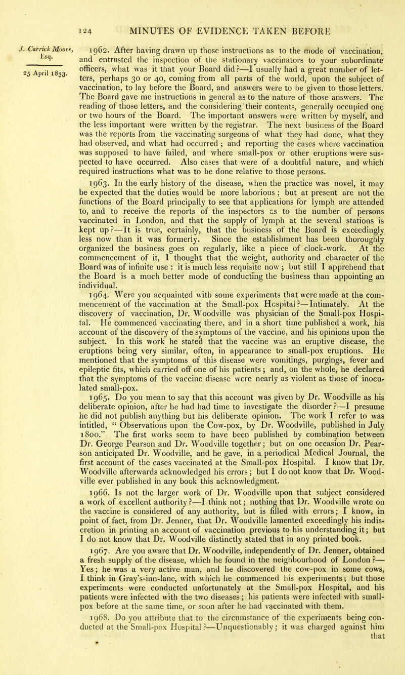 J. Carrick Moore, 1962. After having drawn up those instructions as to the mode of vaccination, and entrusted the inspection of the stationary vaccinators to your subordinate 25 A lil 18 3 officers, what was it that your Board did?—I usually had a great number of let- ters, perhaps 30 or 40, coming from all parts of the world, upon the subject of vaccination, to lay before tlie Board, and answers were to be given to those letters. The Board gave me instructions in general as to the nature of those answers. The reading of those letters, and the considering their contents, generally occupied one or two hours of the Board. The important answers were written by myself, and the less important were written by the registrar. The next business of the Board was the reports from the vaccinating surgeons of what they had done, what they had observed, and what had occurred ; and reporting the cases where vaccination was supposed to have failed, and where small-pox or other eruptions were sus- pected to have occurred. Also cases that were of a doubtful nature, and which required instructions what was to be done relative to those persons. 1963. In the early history of the disease, when the practice was novel, it may- be expected that the duties would be more laborious ; but at present are not the functions of the Board principally to see that applications for lymph are attended to, and to receive the reports of the inspectors us to the number of persona vaccinated in London, and that the supply of lymph at the several stations is kept up ?—It is true, certainly, that the business of the Board is exceedingly less now than it was formerly. Since the establishment has been thoroughly organized the business goes on regularly, like a piece of clock-work. At the commencement of it, I thought that the weight, authority and character of the Board was of infinite use : it is much less requisite now ; but still I apprehend that the Board is a much better mode of conducting the business than appointing an individual. 1964. Were you acquainted with some experiments that were made at ths com- mencement of the vaccination at the Small-pox Hospital?—Intimately. At the discovery of vaccination. Dr. Woodville was physician of the Small-pox Hospi- tal. He commenced vaccinating there, and in a short time published a work, his account of the discovery of the symptoms of the vaccine, and his opinions upon the subject. In this work he stated that the vaccine was an eruptive disease, the eruptions being very similar, often, in appearance to small-pox eruptions. He mentioned that the symptoms of this disease were vomitings, purgings, fever and epileptic fits, which carried off one of his patients j and, on the whole, he declared that the symptoms of the vaccine disease were nearly as violent as those of inocu- lated small-pox. 1965. Do you mean to say that this account was given by Dr. Woodville as his deliberate opinion, after he had had time to investigate the disorder ?—I presume he did not publish anything but his deliberate opinion. The work I refer to was intitled,  Observations upon the Cow-pox, by Dr. Woodville, published in July 1800. The first works seem to have been published by combinaUon between Dr. George Pearson and Dr. Woodville together; but on one occasion Dr. Pear- son anticipated Dr. Woodville, and he gave, in a periodical Medical Journal, the first account of the cases vaccinated at the Small-pox Hospital. I know that Dr. Woodville afterwards acknowledged his errors; but I do not know that Dr. Wood- ville ever published in any book this acknowledgment. 1966. Is not the larger work of Dr. Woodville upon that subject considered a work of excellent authority ?—I think not; nothing that Dr. Woodville wrote on the vaccine is considered of any authority, but is filled with errors; I know, in point of fact, from Dr. Jenner, that Dr. Woodville lamented exceedingly his indis- cretion in printing an account of vaccination previous to his understanding it; but I do not know that Dr. Woodville distinctly stated that in any printed book. 1967. Are you aware that Dr. Woodville, independently of Dr. Jenner, obtained a fresh supply of the disease, which he found in the neighbourhood of London ?— Yes; he was a very active man, and he discovered the cow-pox in some cows, I think in Gray's-inn-lane, with which he commenced his experiments; but those experiments were conducted unfortunately at the Small-pox Hospital, and his patients were infected with the two diseases; his patients were infected with small- pox before at the same time, or soon after he had vaccinated with them. 1968. Do you attribute that to the circumstance of the experiments being con- ducted at the Small-pox Hospital ?—Unquestionably; it was charged against him that