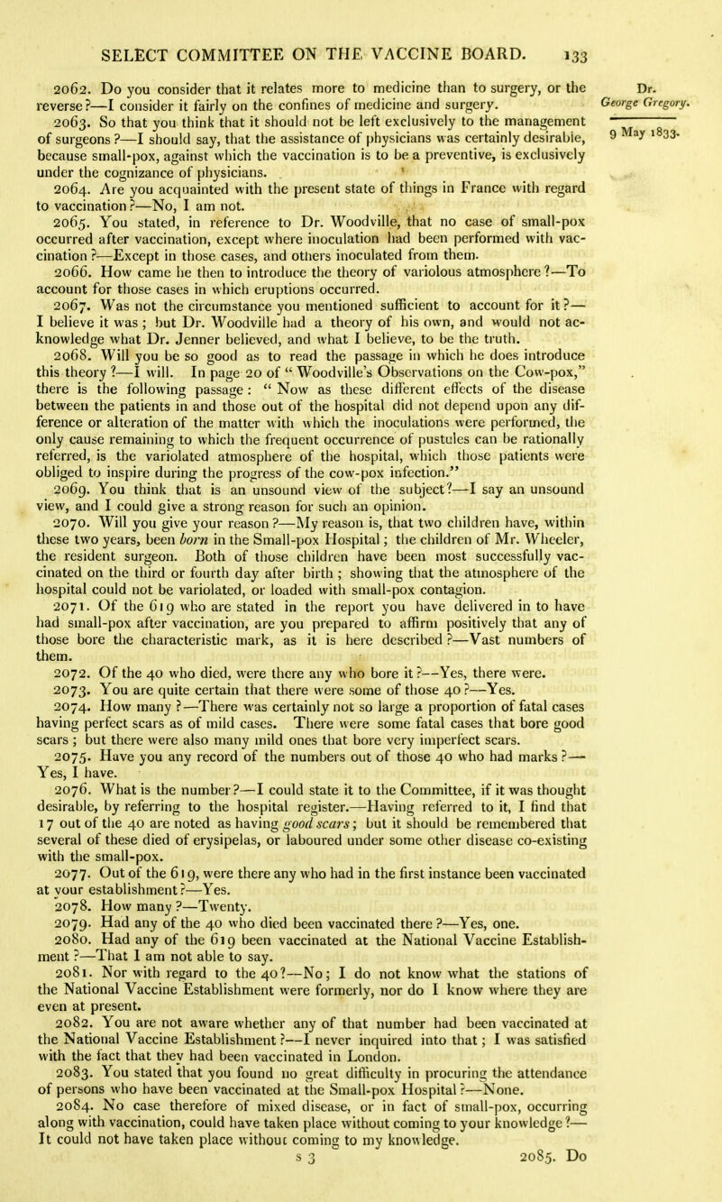 2062. Do you consider that it relates more to medicine than to surgery, or the Dr. reverse?—I consider it fairly on the confines of medicine and surgery. George Gregory. 2063. So that you think that it should not be left exclusively to the management  of surgeons ?—I should say, that the assistance of physicians w^as certainly desirable, 9 ^^33- because small-pox, against which the vaccination is to be a preventive, is exclusively under the cognizance of physicians. ' 2064. Are you acquainted with the present state of things in France with regard to vaccination?—No, I am not. . ■ 2065. You staled, in reference to Dr. Woodville, that no case of small-pox occurred after vaccination, except where inoculation had been performed with vac- cination ?—Except in those cases, and others inoculated from them. 2066. How came he then to introduce the theory of variolous atmosphere?—To account for those cases in which eruptions occurred. ^ 2067. Was not the circumstance you mentioned sufficient to account for it ?— I believe it was ; but Dr. Woodville had a theory of his own, and M'ould not ac- knowledge what Dr. Jenner believed, and what I believe, to be the truth. 2068. Will you be so good as to read the passage in which he does introduce this theory ?—I will. In page 20 of  Woodville's Observations on the Cow-pox, there is the following passage :  Now as these different effects of the disease between the patients in and those out of the hospital did not depend upon any dif- ference or alteration of the matter with which the inoculations were performed, the only cause remaining to which the frequent occurrence of pustules can be rationally referred, is the variolated atmosphere of the hospital, which those patients were obliged to inspire during the progress of the cow-pox infection. 2069. You think that is an unsound view of the subject?—-I say an unsound view, and I could give a strong reason for such an opinion. 2070. Will you give your reason ?—My reason is, that two children have, within these two years, been born in the Small-pox Hospital; the children of Mr. Wheeler, the resident surgeon. Both of those children have been most successfully vac- cinated on the third or fourth day after birth ; showing that the atmosphere of the hospital could not be variolated, or loaded with small-pox contagion. 2071. Of the 619 who are stated in the report you have delivered in to have had small-pox after vaccination, are you prepared to affirm positively that any of those bore the characteristic mark, as it is here described ?—Vast numbers of them. 2072. Of the 40 who died, were there any who bore it?—Yes, there were. 2073. You are quite certain that there were some of those 40 ?—Yes. 2074. How many ?—There was certainly not so large a proportion of fatal cases having perfect scars as of mild cases. There were some fatal cases that bore good scars ; but there were also many mild ones that bore very imperfect scars. 2075. Have you any record of the numbers out of those 40 who had marks ?— Yes, I have. 2076. What is the number?—I could state it to the Committee, if it was thought desirable, by referring to the hospital register.—Having referred to it, I find that 17 out of the 40 are noted as having good sca?^s; but it should be remembered that several of these died of erysipelas, or laboured under some other disease co-existing with the small-pox. 2077. Out of the 619, were there any who had in the first instance been vaccinated at your establishment?—Yes. 2078. How many ?—Twenty. 2079. Had any of the 40 who died been vaccinated there ?—Yes, one. 2080. Had any of the 619 been vaccinated at the National Vaccine Establish- ment ?—That 1 am not able to say. 2081. Nor with regard to the 40?—No; I do not know what the stations of the National Vaccine Establishment were formerly, nor do I know where they are even at present. 2082. You are not aware whether any of that number had been vaccinated at the National Vaccine Establishment ?—I never inquired into that; I was satisfied with the fact that they had been vaccinated in London. 2083. You stated that you found no great difficulty in procuring the attendance of persons who have been vaccinated at the Small-pox Hospital ?—None. 2084. No case therefore of mixed disease, or in fact of small-pox, occurring along with vaccination, could have taken place without coming to your knowledge ?— It could not have taken place withouc coming to my knowledge. S3 ^ 2085. Do