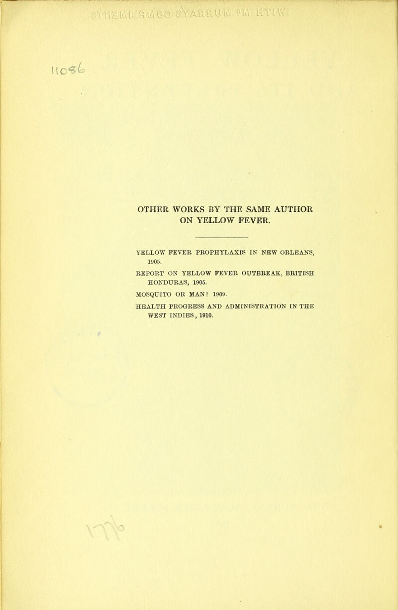 OTHER WORKS BY THE SAME AUTHOR ON YELLOW FEVER. YELLOW FEVER PROPHYLAXIS IN NEW ORLEANS, 1905. REPORT ON YELLOW FEVER OUTBREAK,BRITISH HONDURAS, 1905. MOSQUITO OR MAN? 1909. HEALTH PROGRESS AND ADMINISTRATION IN THE WEST INDIES, 1910.