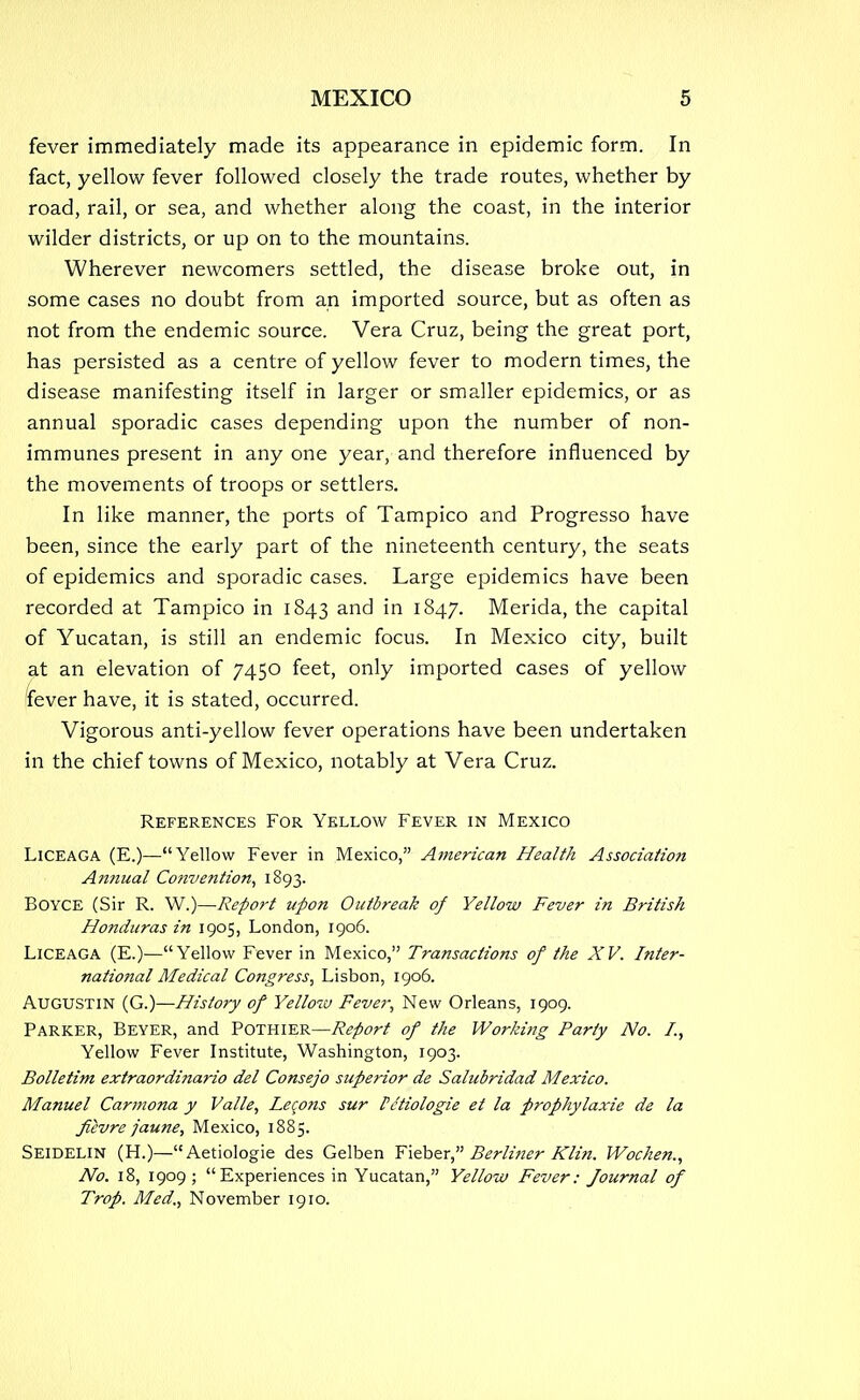 fever immediately made its appearance in epidemic form. In fact, yellow fever followed closely the trade routes, whether by road, rail, or sea, and whether along the coast, in the interior wilder districts, or up on to the mountains. Wherever newcomers settled, the disease broke out, in some cases no doubt from an imported source, but as often as not from the endemic source. Vera Cruz, being the great port, has persisted as a centre of yellow fever to modern times, the disease manifesting itself in larger or smaller epidemics, or as annual sporadic cases depending upon the number of non- immunes present in any one year, and therefore influenced by the movements of troops or settlers. In like manner, the ports of Tampico and Progresso have been, since the early part of the nineteenth century, the seats of epidemics and sporadic cases. Large epidemics have been recorded at Tampico in 1843 and in 1847. Merida, the capital of Yucatan, is still an endemic focus. In Mexico city, built at an elevation of 7450 feet, only imported cases of yellow fever have, it is stated, occurred. Vigorous anti-yellow fever operations have been undertaken in the chief towns of Mexico, notably at Vera Cruz. References For Yellow Fever in Mexico LlCEAGA (E.)—Yellow Fever in Mexico, American Health Association Annual Co?tve?ition, 1893. BOYCE (Sir R. W.)—Report upon Outbreak of Yellow Fever hi British Honduras in 1905, London, 1906. Liceaga (E.)—Yellow Fever in Mexico, Transactions of the XV. Inter- national Medical Congress, Lisbon, 1906. Augustin (G.)—History of Yellow Fever, New Orleans, 1909. Parker, Beyer, and Pothier—Report of the Working Party No. I., Yellow Fever Institute, Washington, 1903. Bolletint extraordinario del Consejo superior de Salubridad Mexico. Manuel Carmona y Valle, Lecons sur Pc'tiologie et la prophylaxie de la fiivre jaune, Mexico, 1885. Seidelin (H.)—Aetiologie des Gelben Fieber, Berliner Klin. Wochen., No. 18, 1909 ; Experiences in Yucatan, Yellow Fever: Journal of Trop. Med., November 1910.