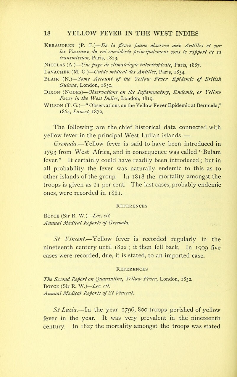 Keraudren (P. F.)—De la fievre jaune observee aux Antilles et sur les Vaissaux du roi considirc'e principalement sous le rapport de sa transmission, Paris, 1823. NICOLAS (A.)—Unepage de climatologie intertropical, Paris, 1887. Lavacher (M. G.)—Guide mddical des Antilles, Paris, 1834. Blair (N.)—Some Account of the Yellow Fever Epidemic of British Guiana, London, 1850. Dixon (Nodes)—Observations on the Inflammatory, Endemic, or Yellow Fever in the West Indies, London, 18ig. Wilson (T. G.)— Observations on the Yellow Fever Epidemic at Bermuda, 1864, Lancet, 1872. The following are the chief historical data connected with yellow fever in the principal West Indian islands:— Grenada.—Yellow fever is said to have been introduced in 1793 from West Africa, and in consequence was called  Bulam fever. It certainly could have readily been introduced ; but in all probability the fever was naturally endemic to this as to other islands of the group. In 1818 the mortality amongst the troops is given as 21 per cent. The last cases, probably endemic ones, were recorded in 1881. References Boyce (Sir R. W.)—Loc. cit. Annual Medical Reports of Grenada. St Vincent.—Yellow fever is recorded regularly in the nineteenth century until 1822 ; it then fell back. In 1909 five cases were recorded, due, it is stated, to an imported case. References The Second Report on Quarantine, Yellow Fever, London, 1852. Boyce (Sir R. W.)—Loc. cit. Annual Medical Reports of St Vincent. St Lucia.—In the year 1796, 800 troops perished of yellow fever in the year. It v/as very prevalent in the nineteenth century. In 1827 the mortality amongst the troops was stated