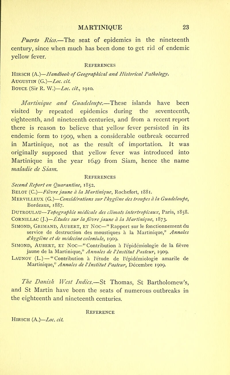 Puerto Rico.—The seat of epidemics in the nineteenth century, since when much has been done to get rid of endemic yellow fever. References HlRSCH (A.)—Handbook of Geographical and Historical Pathology. Augustin (G.)—Loc. cit. BOYCE (Sir R. W.)—Loc. cit., 1910. Martinique and Guadeloupe.—These islands have been visited by repeated epidemics during the seventeenth, eighteenth, and nineteenth centuries, and from a recent report there is reason to believe that yellow fever persisted in its endemic form to 1909, when a considerable outbreak occurred in Martinique, not as the result of importation. It was originally supposed that yellow fever was introduced into Martinique in the year 1649 from Siam, hence the name maladie de Siam. References Second Report on Quarantine, 1852. Belot (C.)—Ficvre janne d la Martinique, Rochefort, 1881. Mervilleux (G.)—Considerations sur Phygiene des troupes a la Guadeloupe, Bordeaux, 1887. DUTROULAU—To-pographie medicate des climats intertropicaux, Paris, 1858. CORNILLAC (J.)—Etudes sur la ficvre jaune a la Martinique, 1873. Simond, Grimand, Aubert, et Noc—Rapport sur le fonctionnement du service de destruction des moustiques a la Martinique, Annales d? hygiene et de mc'deci?ie coloniale, 1909. Simond, Aubert, et Noc—Contribution a l'epidemiologie de la fievre jaune de la Martinique, Annales de Plnstitut Pasteur, 1909. Launoy (L.) — Contribution a l'etude de l'epidemiologie amarile de Martinique, Annales de PInstitut Pasteur, Decembre 1909. The Danish West Indies.—St Thomas, St Bartholomew's, and St Martin have been the seats of numerous outbreaks in the eighteenth and nineteenth centuries. Reference Hirsch (A.)—Loc. cit.