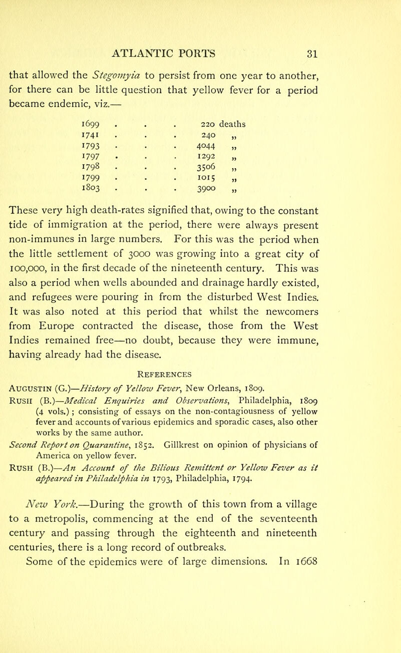 that allowed the Stegoviyia to persist from one year to another, for there can be little question that yellow fever for a period became endemic, viz.— 1699 . . . 220 deaths 1741 ... 240 „ 1793 . • 4044 „ 1797 • • ■ 1292 „ 1798 . . . 3506 „ 1799 • • • 1015 „ 1803 . . 3900 „ These very high death-rates signified that, owing to the constant tide of immigration at the period, there were always present non-immunes in large numbers. For this was the period when the little settlement of 3000 was growing into a great city of 100,000, in the first decade of the nineteenth century. This was also a period when wells abounded and drainage hardly existed, and refugees were pouring in from the disturbed West Indies. It was also noted at this period that whilst the newcomers from Europe contracted the disease, those from the West Indies remained free—no doubt, because they were immune, having already had the disease. References Augustin (G.)—History of Yellow Fever, New Orleans, 1809. RUSH (B.)—Medical Enquiries and Observations, Philadelphia, 1809 (4 vols.); consisting of essays on the non-contagiousness of yellow fever and accounts of various epidemics and sporadic cases, also other works by the same author. Second Report on Quara?itine, 1852. Gillkrest on opinion of physicians of America on yellow fever. RUSH (B.)—An Account of the Bilious Remittent or Yellow Fever as it appeared in Philadelphia in 1793, Philadelphia, 1794. New York.—During the growth of this town from a village to a metropolis, commencing at the end of the seventeenth century and passing through the eighteenth and nineteenth centuries, there is a long record of outbreaks. Some of the epidemics were of large dimensions. In 1668