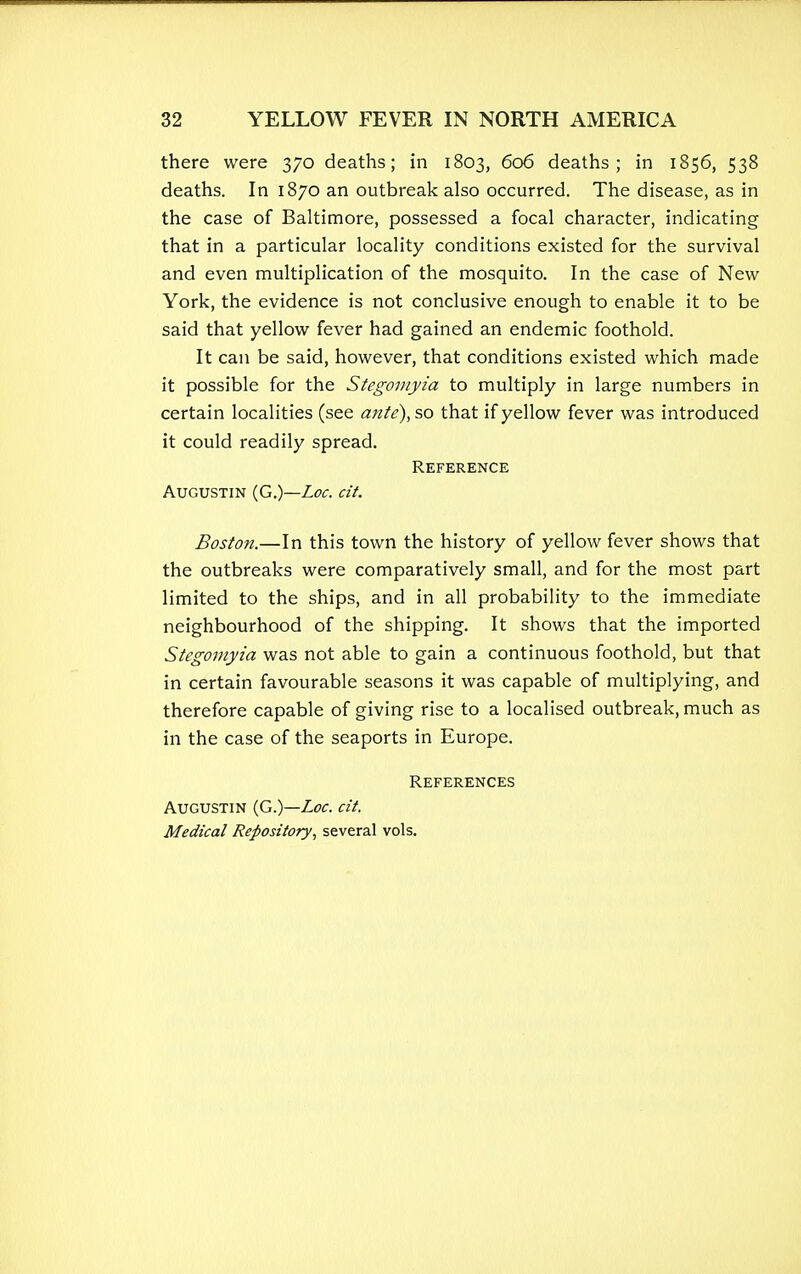 there were 370 deaths; in 1803, 606 deaths; in 1856, 538 deaths. In 1870 an outbreak also occurred. The disease, as in the case of Baltimore, possessed a focal character, indicating that in a particular locality conditions existed for the survival and even multiplication of the mosquito. In the case of New York, the evidence is not conclusive enough to enable it to be said that yellow fever had gained an endemic foothold. It can be said, however, that conditions existed which made it possible for the Stegomyia to multiply in large numbers in certain localities (see ante),so that if yellow fever was introduced it could readily spread. Reference Augustin (G.)—Loc. cit. Boston.—In this town the history of yellow fever shows that the outbreaks were comparatively small, and for the most part limited to the ships, and in all probability to the immediate neighbourhood of the shipping. It shows that the imported Stegomyia was not able to gain a continuous foothold, but that in certain favourable seasons it was capable of multiplying, and therefore capable of giving rise to a localised outbreak, much as in the case of the seaports in Europe. References Augustin (G.)—Loc. cit. Medical Repository, several vols.