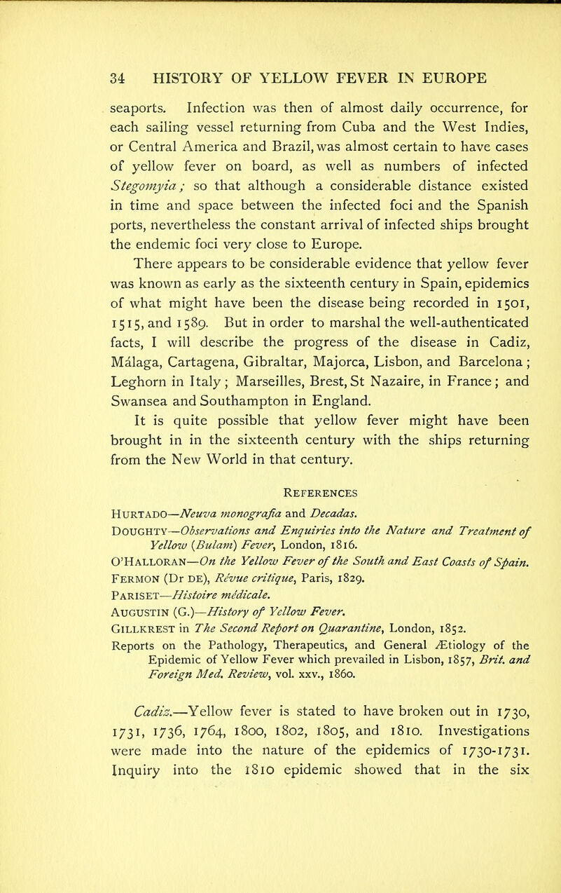 seaports. Infection was then of almost daily occurrence, for each sailing vessel returning from Cuba and the West Indies, or Central America and Brazil, was almost certain to have cases of yellow fever on board, as well as numbers of infected Stegomyia; so that although a considerable distance existed in time and space between the infected foci and the Spanish ports, nevertheless the constant arrival of infected ships brought the endemic foci very close to Europe. There appears to be considerable evidence that yellow fever was known as early as the sixteenth century in Spain, epidemics of what might have been the disease being recorded in 1501, 1515, and 1589. But in order to marshal the well-authenticated facts, I will describe the progress of the disease in Cadiz, Malaga, Cartagena, Gibraltar, Majorca, Lisbon, and Barcelona ; Leghorn in Italy; Marseilles, Brest,St Nazaire, in France; and Swansea and Southampton in England. It is quite possible that yellow fever might have been brought in in the sixteenth century with the ships returning from the New World in that century. References Hurt ADO—Neuva monografia and Decadas. DOUGHTY—Observations and Enquiries into the Nature and Treatment of Yellow (Bulam) Fever, London, 1816. O'Halloran—On the Yellow Fever of the South and East Coasts of Spain. Fermon (Dr de), Revue critique, Paris, 1829. Pariset—Histoire medicate. Augustin (G.)—History of Yellow Fever. Gillkrest in The Second Report on Quarantine, London, 1852. Reports on the Pathology, Therapeutics, and General ^Etiology of the Epidemic of Yellow Fever which prevailed in Lisbon, 1857, Brit, and Foreign Med. Review, vol. xxv., i860. Cadiz.—Yellow fever is stated to have broken out in 1730, 1731, 1736, 1764, 1800, 1802, 1805, and 1810. Investigations were made into the nature of the epidemics of 1730-1731. Inquiry into the i8iO epidemic showed that in the six