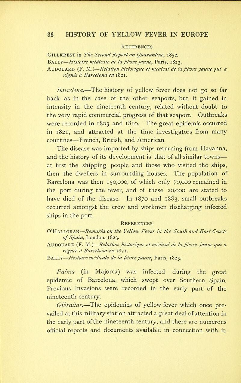 References Gillkrest in The Second Report on Quarantine, 1852. Bally—Histoire medicate de la fievre jaune, Paris, 1823. AUDOUARD (F. M.)—Relation historique et medical de la fievre jaune qui a regnie a Barcelona en 1821. Barcelona.—The history of yellow fever does not go so far back as in the case of the other seaports, but it gained in intensity in the nineteenth century, related without doubt to the very rapid commercial progress of that seaport. Outbreaks were recorded in 1803 and 1810. The great epidemic occurred in 1821, and attracted at the time investigators from many countries—French, British, and American. The disease was imported by ships returning from Havanna, and the history of its development is that of all similar towns— at first the shipping people and those who visited the ships, then the dwellers in surrounding houses. The population of Barcelona was then 150,000, of which only 70,000 remained in the port during the fever, and of these 20,000 are stated to have died of the disease. In 1870 and 1883, small outbreaks occurred amongst the crew and workmen discharging infected ships in the port. References O'HALLORAN—Remarks on the Yellow Fever in the South and East Coasts of Spain, London, 1823. AUDOUARD (F. M.)—Relation historique et medical de la fievre jaune qui a re'gnce a, Barcelona en 1871. Bally—Histoire medicate de la fievre jaune, Paris, 1823. Pahna (in Majorca) was infected during the great epidemic of Barcelona, which swept over Southern Spain. Previous invasions were recorded in the early part of the nineteenth century. Gibraltar.—The epidemics of yellow fever which once pre- vailed at this military station attracted a great deal of attention in the early part of the nineteenth century, and there are numerous official reports and documents available in connection with it.