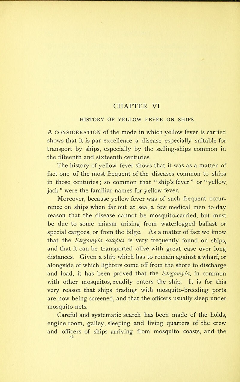 HISTORY OF YELLOW FEVER ON SHIPS A CONSIDERATION of the mode in which yellow fever is carried shows that it is par excellence a disease especially suitable for transport by ships, especially by the sailing-ships common in the fifteenth and sixteenth centuries. The history of yellow fever shows that it was as a matter of fact one of the most frequent of the diseases common to ships in those centuries; so common that  ship's fever or  yellow jack  were the familiar names for yellow fever. Moreover, because yellow fever was of such frequent occur- rence on ships when far out at sea, a few medical men to-day reason that the disease cannot be mosquito-carried, but must be due to some miasm arising from waterlogged ballast or special cargoes, or from the bilge. As a matter of fact we know that the Stegomyia calopus is very frequently found on ships, and that it can be transported alive with great ease over long distances. Given a ship which has to remain against a wharf, or alongside of which lighters come off from the shore to discharge and load, it has been proved that the Stegomyia, in common with other mosquitos, readily enters the ship. It is for this very reason that ships trading with mosquito-breeding ports are now being screened, and that the officers usually sleep under mosquito nets. Careful and systematic search has been made of the holds, engine room, galley, sleeping and living quarters of the crew and officers of ships arriving from mosquito coasts, and the