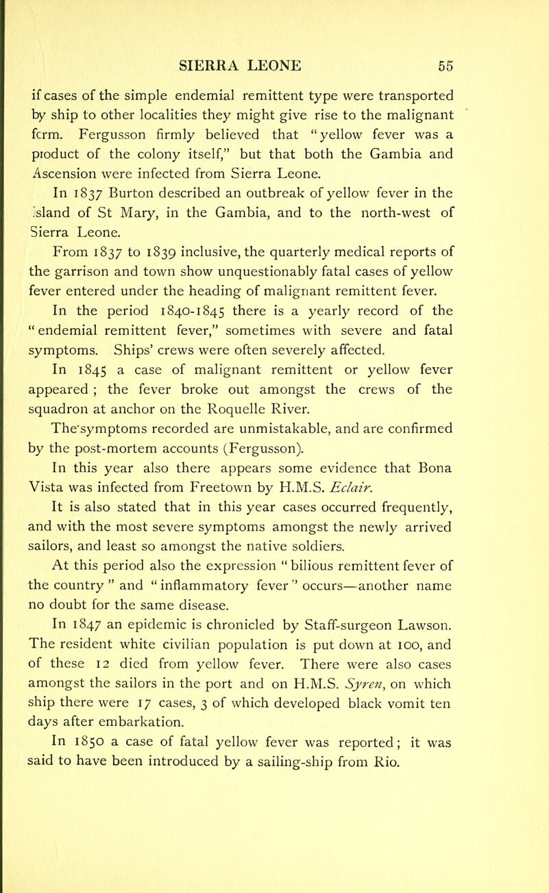 if cases of the simple endemial remittent type were transported by ship to other localities they might give rise to the malignant fcrm. Fergusson firmly believed that yellow fever was a product of the colony itself, but that both the Gambia and Ascension were infected from Sierra Leone. In 1837 Burton described an outbreak of yellow fever in the .sland of St Mary, in the Gambia, and to the north-west of Sierra Leone. From 1837 to 1839 inclusive, the quarterly medical reports of the garrison and town show unquestionably fatal cases of yellow fever entered under the heading of malignant remittent fever. In the period 1840-1845 there is a yearly record of the endemial remittent fever, sometimes with severe and fatal symptoms. Ships' crews were often severely affected. In 1845 a case of malignant remittent or yellow fever appeared ; the fever broke out amongst the crews of the squadron at anchor on the Roquelle River. The'symptoms recorded are unmistakable, and are confirmed by the post-mortem accounts (Fergusson). In this year also there appears some evidence that Bona Vista was infected from Freetown by H.M.S. Eclair. It is also stated that in this year cases occurred frequently, and with the most severe symptoms amongst the newly arrived sailors, and least so amongst the native soldiers. At this period also the expression bilious remittent fever of the country  and inflammatory fever  occurs—another name no doubt for the same disease. In 1847 an epidemic is chronicled by Staff-surgeon Lawson. The resident white civilian population is put down at 100, and of these 12 died from yellow fever. There were also cases amongst the sailors in the port and on H.M.S. Syren, on which ship there were 17 cases, 3 of which developed black vomit ten days after embarkation. In 1850 a case of fatal yellow fever was reported; it was said to have been introduced by a sailing-ship from Rio.