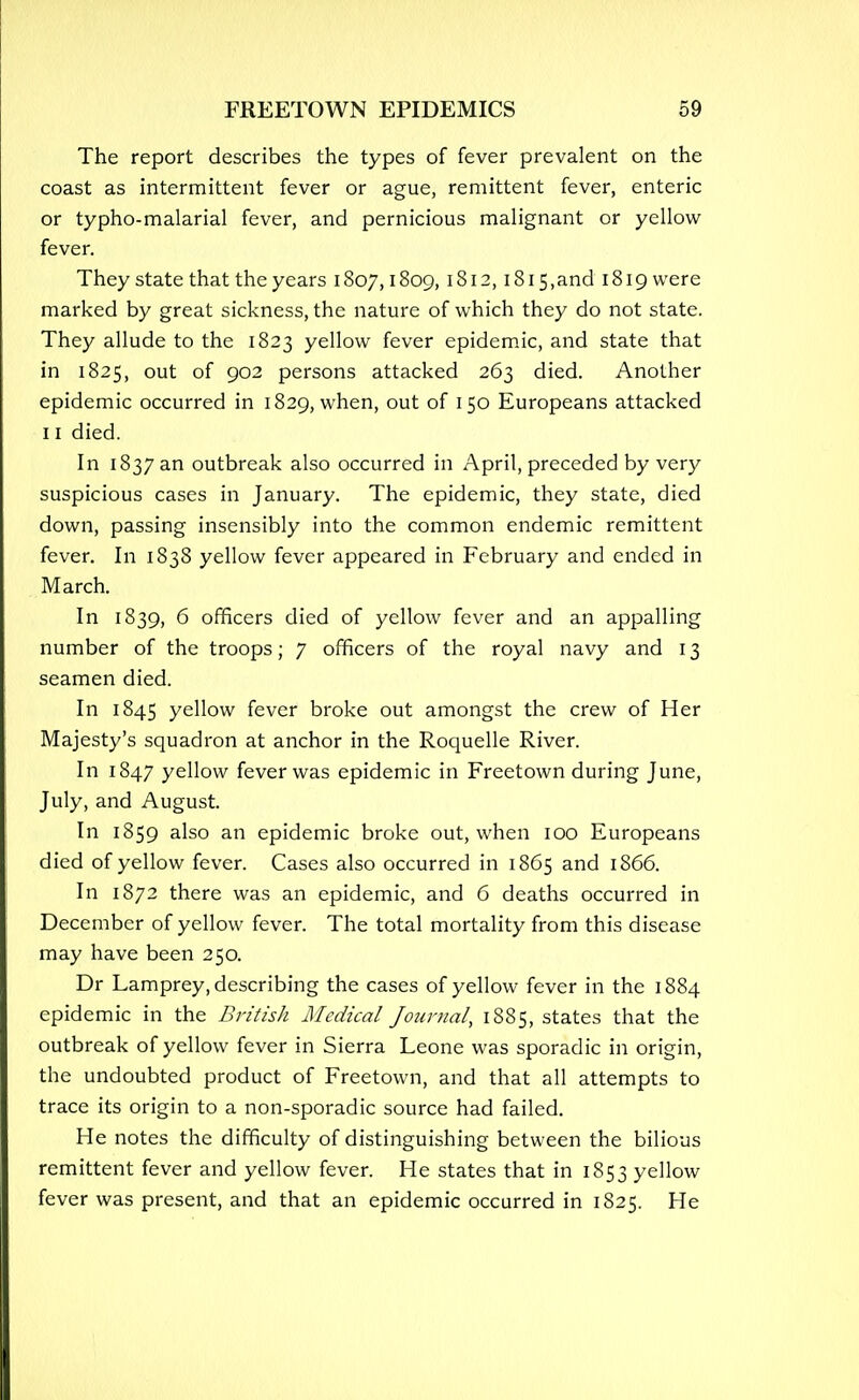 The report describes the types of fever prevalent on the coast as intermittent fever or ague, remittent fever, enteric or typho-malarial fever, and pernicious malignant or yellow fever. They state that the years 1807,1809, 1812, i8i5,and 1819 were marked by great sickness, the nature of which they do not state. They allude to the 1823 yellow fever epidemic, and state that in 1825, out of 902 persons attacked 263 died. Another epidemic occurred in 1829, when, out of 150 Europeans attacked 11 died. In 1837 an outbreak also occurred in April, preceded by very suspicious cases in January. The epidemic, they state, died down, passing insensibly into the common endemic remittent fever. In 1838 yellow fever appeared in February and ended in March. In 1839, 6 officers died of yellow fever and an appalling number of the troops; 7 officers of the royal navy and 13 seamen died. In 1845 yellow fever broke out amongst the crew of Her Majesty's squadron at anchor in the Roquelle River. In 1847 yellow fever was epidemic in Freetown during June, July, and August. In 1859 also an epidemic broke out, when 100 Europeans died of yellow fever. Cases also occurred in 1865 and 1866. In 1872 there was an epidemic, and 6 deaths occurred in December of yellow fever. The total mortality from this disease may have been 250. Dr Lamprey, describing the cases of yellow fever in the 1884 epidemic in the British Medical Journal, 1885, states that the outbreak of yellow fever in Sierra Leone was sporadic in origin, the undoubted product of Freetown, and that all attempts to trace its origin to a non-sporadic source had failed. He notes the difficulty of distinguishing between the bilious remittent fever and yellow fever. He states that in 1853 yellow fever was present, and that an epidemic occurred in 1825. He