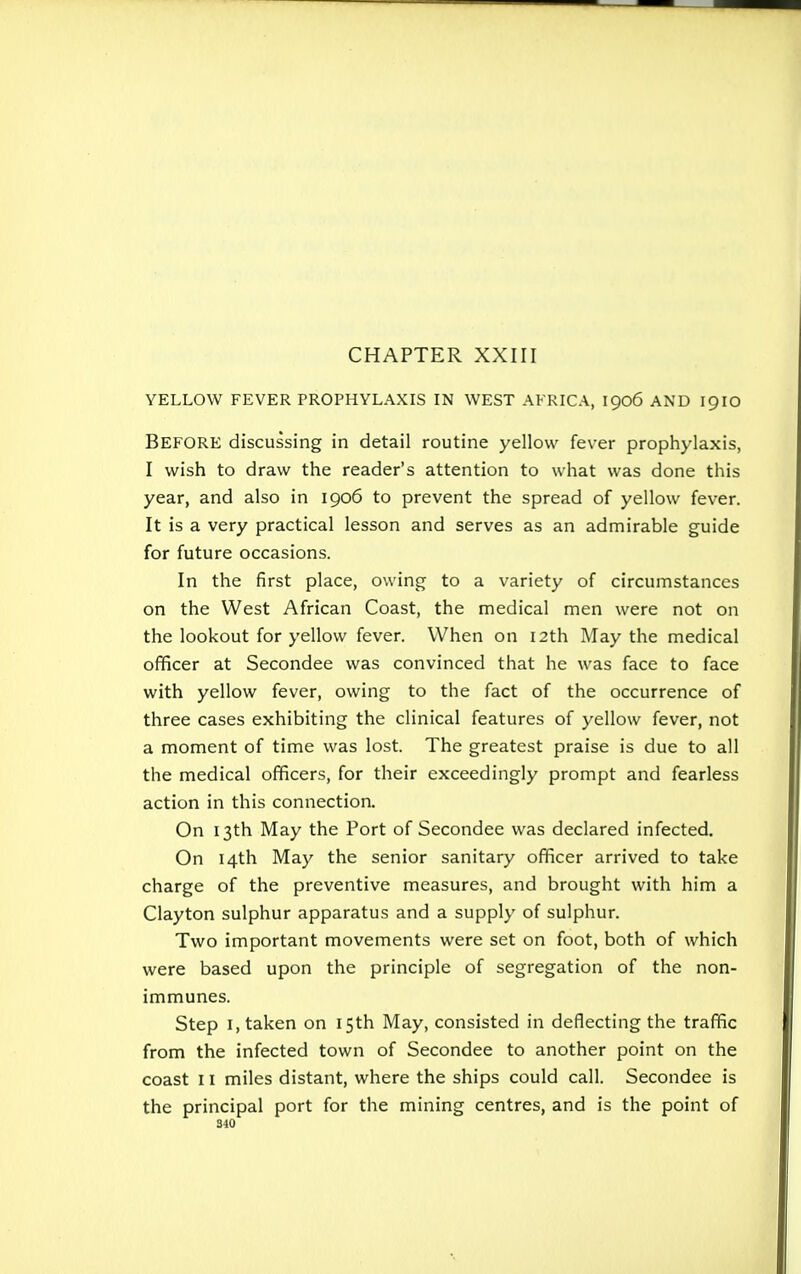 CHAPTER XXIII YELLOW FEVER PROPHYLAXIS IN WEST AFRICA, 1906 AND 1910 BEFORE discussing in detail routine yellow fever prophylaxis, I wish to draw the reader's attention to what was done this year, and also in 1906 to prevent the spread of yellow fever. It is a very practical lesson and serves as an admirable guide for future occasions. In the first place, owing to a variety of circumstances on the West African Coast, the medical men were not on the lookout for yellow fever. When on 12th May the medical officer at Secondee was convinced that he was face to face with yellow fever, owing to the fact of the occurrence of three cases exhibiting the clinical features of yellow fever, not a moment of time was lost. The greatest praise is due to all the medical officers, for their exceedingly prompt and fearless action in this connection. On 13th May the Port of Secondee was declared infected. On 14th May the senior sanitary officer arrived to take charge of the preventive measures, and brought with him a Clayton sulphur apparatus and a supply of sulphur. Two important movements were set on foot, both of which were based upon the principle of segregation of the non- immunes. Step 1, taken on 15th May, consisted in deflecting the traffic from the infected town of Secondee to another point on the coast 11 miles distant, where the ships could call. Secondee is the principal port for the mining centres, and is the point of