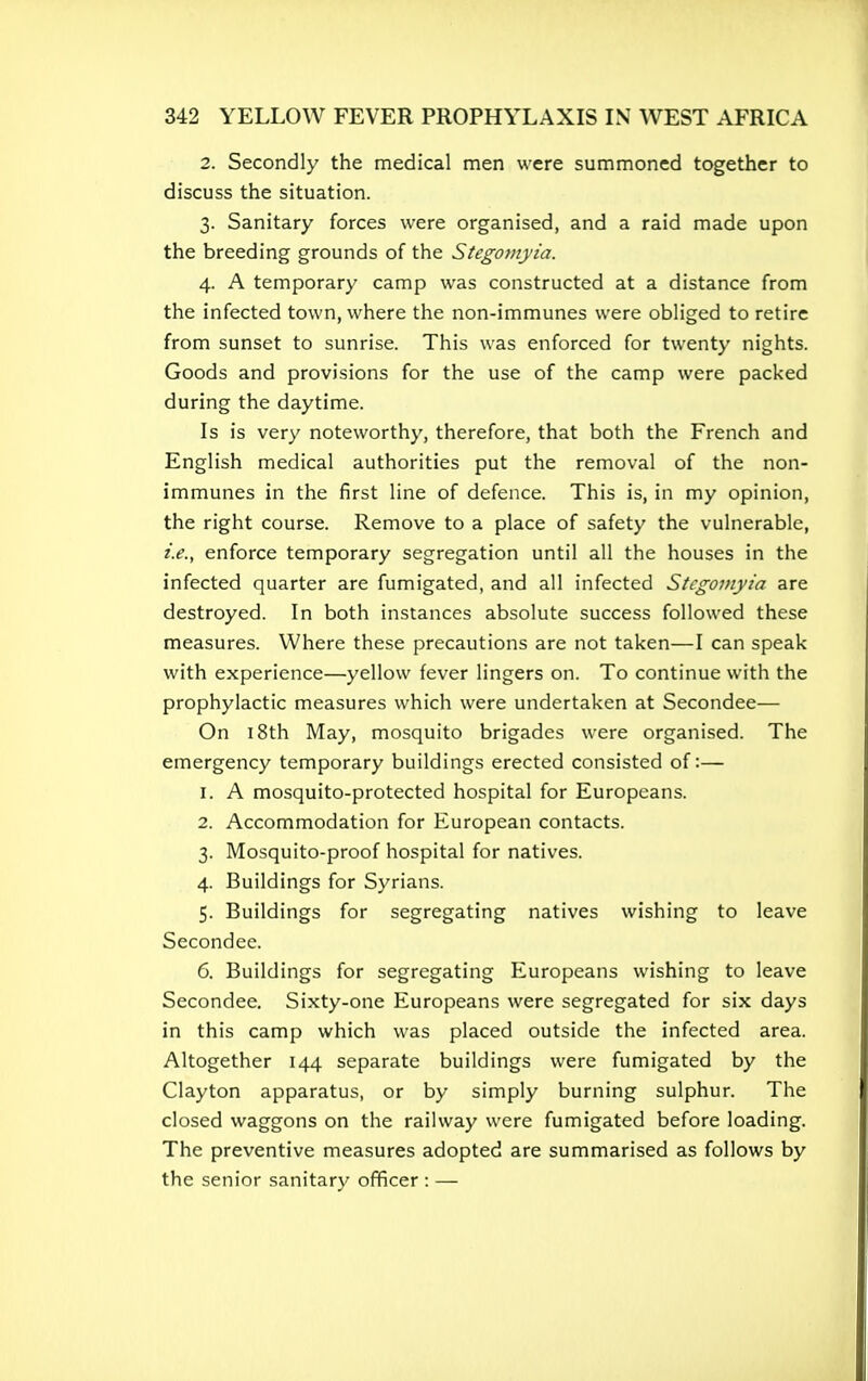 2. Secondly the medical men were summoned together to discuss the situation. 3. Sanitary forces were organised, and a raid made upon the breeding grounds of the Stegomyia. 4. A temporary camp was constructed at a distance from the infected town, where the non-immunes were obliged to retire from sunset to sunrise. This was enforced for twenty nights. Goods and provisions for the use of the camp were packed during the daytime. Is is very noteworthy, therefore, that both the French and English medical authorities put the removal of the non- immunes in the first line of defence. This is, in my opinion, the right course. Remove to a place of safety the vulnerable, i.e., enforce temporary segregation until all the houses in the infected quarter are fumigated, and all infected Stegomyia are destroyed. In both instances absolute success followed these measures. Where these precautions are not taken—I can speak with experience—yellow fever lingers on. To continue with the prophylactic measures which were undertaken at Secondee—- On 18th May, mosquito brigades were organised. The emergency temporary buildings erected consisted of:— 1. A mosquito-protected hospital for Europeans. 2. Accommodation for European contacts. 3. Mosquito-proof hospital for natives. 4. Buildings for Syrians. 5. Buildings for segregating natives wishing to leave Secondee. 6. Buildings for segregating Europeans wishing to leave Secondee. Sixty-one Europeans were segregated for six days in this camp which was placed outside the infected area. Altogether 144 separate buildings were fumigated by the Clayton apparatus, or by simply burning sulphur. The closed waggons on the railway were fumigated before loading. The preventive measures adopted are summarised as follows by the senior sanitary officer : —