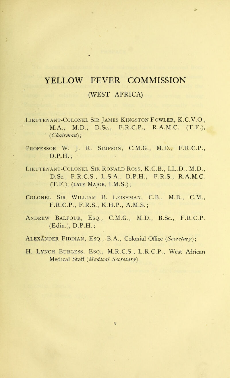 ) YELLOW FEVER COMMISSION (WEST AFRICA) Lieutenant-Colonel Sir James Kingston Fowler, K.C.V.O., M.A., M.D., D.Sc, F.R.C.P., R.A.M.C. (T.F.), {Chairman); Professor W. J. R. Simpson, C.M.G., M.D., F.R.C.P., D.PvH., ^ Lieutenant-Colonel Sir Ronald Ross, K.C.B., LL.D., M.D., D.Sc, F.R.C.S., L.S.A., D.P.H., F.R.S., R.A.M.C. (T.F.), (late Major, LM.S.); Colonel Sir William B. Leishman, C.B., M.B., CM., F.R.C.P., F.R.S., K.H.P., A.M.S.; Andrew Balfour, Esq., C.M.G., M.D., B.Sc, F.R.C.P. (Edin.), D.P.H.; Alexander Fiddian, Esq., B.A., Colonial Office {Secretary)-, H. Lynch Burgess, Esq., M.R.C.S., L.R.C.P., West African Medical Staff {Medical Secretary).