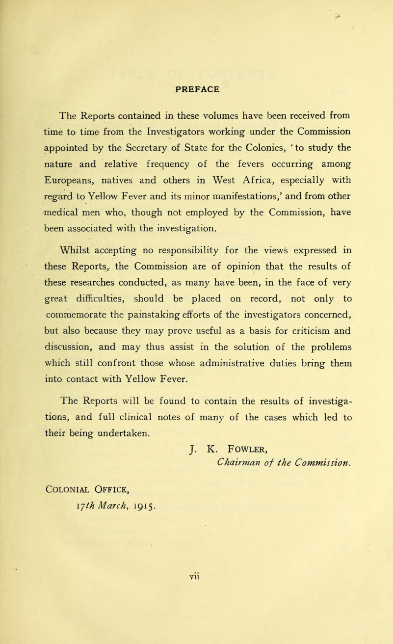 PREFACE The Reports contained in these volumes have iDeen received from time to time from the Investigators working under the Commission appointed by the Secretary of State for the Colonies, 'to study the nature and relative frequency of the fevers occurring among Europeans, natives and others in West Africa, especially with regard to Yellow Fever and its minor manifestations,' and from other medical men who, though not employed by the Commission, have been associated with the investigation. Whilst accepting no responsibility for the views expressed in these Reports^ the Commission are of opinion that the results of these researches conducted, as many have been, in the face of very great difficulties, should be placed on record, not only to commemorate the painstaking efforts of the investigators concerned, but also because they may prove useful as a basis for criticism and discussion, and may thus assist in the solution of the problems which still confront those whose administrative duties bring them into contact with Yellow Fever. The Reports will be found to contain the results of investiga- tions, and full clinical notes of many of the cases which led to their being undertaken. J. K. Fowler, Chairman of the Commission. Colonial Office, \yth March, 1915.