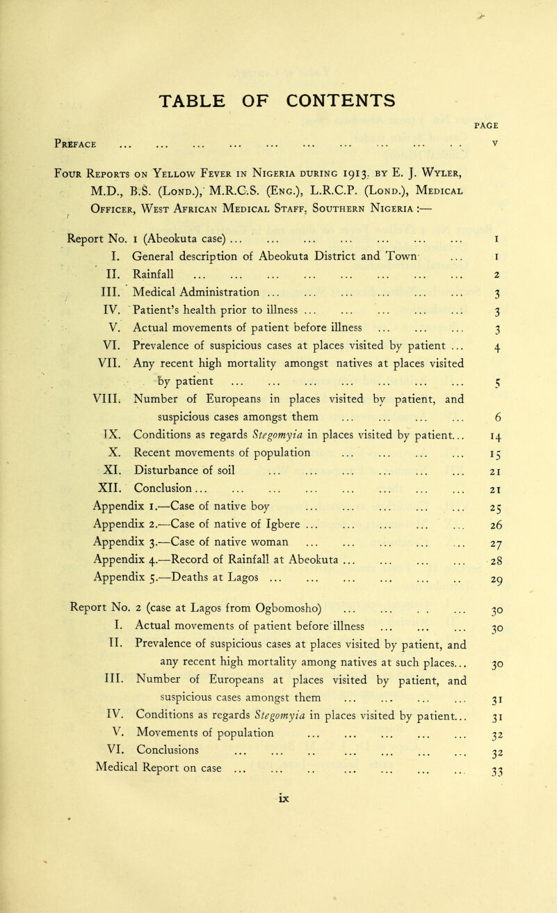 TABLE OF CONTENTS PAGE Preface v Four Reports on Yellow Fever in Nigeria during 1913.. by E. J. Wyler, M.D., B.S. (LoND.), M.R.G.S. (Eng.), L.R.C.P. (Lond.), Medical Officer, West African Medical Staff. Southern Nigeria :— Report No. i (Abeokuta case) i I. General description of Abeokuta District and Town- ... i II. Rainfall 2 III. Medical Administration 3 IV. ~Patient's health prior to illness ..: 3 V. Actual movements of patient before illness ... ... ... 3 VI. Prevalence of suspicious cases at places visited by patient ... 4 VII. Any recent high mortality amongst natives at places visited by patient 5 VIIL Number of Europeans in places visited by patient, and suspicious cases amongst them ... ... ... ... 6 IX. Conditions as regards Stegomyia in places visited by patient... 14 X. Recent movements of population ... ... ... ... 15 XI. Disturbance of soil ... 21 XII. Conclusion 21 Appendix l.—Case of native boy 25 Appendix 2.—Case of native of Igbere ... ... ... ... ... 26 Appendix 3.—Case of native woman ... ... ... ... ... 27 Appendix 4.—Record of Rainfall at Abeokuta 28 Appendix 5.—Deaths at Lagos 29 Report No. 2 (case at Lagos from Ogbomosho) 30 I. Actual movements of patient before illness ... ... ... -^o II. Prevalence of suspicious cases at places visited by patient, and any recent high mortality among natives at such places... 30 III. Number of Europeans at places visited by patient, and suspicious cases amongst them ... ... ... ... 31 IV. Conditions as regards S^,?gomy/^z in places visited by patient.., 31 V. Movements of population ... ... ... ... ... 32 VI. Conclusions ... ... .. ... ... 32 Medical Report on case ... ... ... ... ... ... ... 33