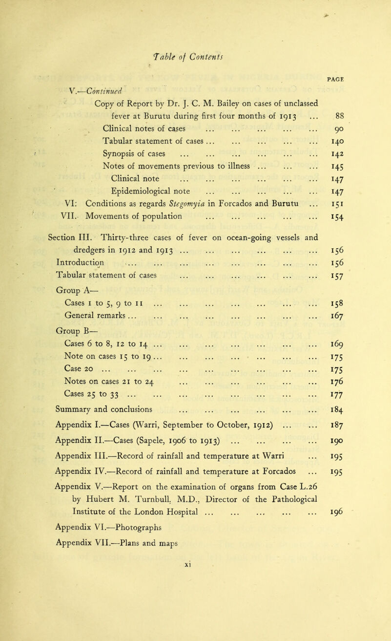V.—Continued Copy of Report by Dr. J. C. M, Bailey on cases of unclassed fever at Burutu during first four months of 1913 Clinical notes of cases Tabular statement of cases Synopsis of cases Notes of movements previous to illness Clinical note Epidemiological note VI: Conditions as regards Stegomyia in Forcados and Burutu VII.- Movements of population Section III. Thirty-three cases of fever on ocean-going vessels and dredgers in 1912 and 1913 Introduction .... Tabular statement of cases Group A— Cases I to 5, 9 to II General remarks Group B— Cases 6 to 8, 12 to 14 ... Note on cases 15 to 19 ... Case 20 Notes on cases 21 to 24 Cases 25 to 33 Summary and conclusions Appendix I.—Cases (Warri, September to October, 1912) Appendix II.—Cases (Sapele, 1906 to 1913) Appendix III.—Record of rainfall and temperature at W^arri Appendix IV.—Record of rainfall and temperature at Forcados Appendix V.—Report on the examination of organs from Case L.26 by Hubert M. TurnbulL M.D.. Director of the Pathological Institute of the London Hospital ... Appendix VI.—Photographs Appendix VII.-—Plans and maps PAGE 88 90 140 142 145 147 147 151 154 156 156 157 158 167 169 175 175 176 177 184 187 190 195 195 196