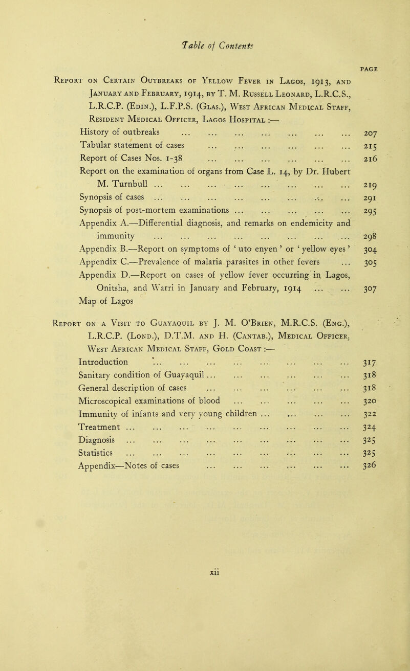 PAGE Report on Certain Outbreaks of Yellow Fever in Lagos, 1913, and January and February, 1914, by T. M. Russell Leonard, L.R.C.S., L.R.C.P. (Edin.), L.F.P.S. (Glas.), West African Medical Staff, Resident Medical Officer, Lagos Hospital :— History of outbreaks ... ... 207 Tabular statement of cases ... ... ... 215 Report of Cases Nos. 1-38 216 Report on the examination of organs from Case L. 14, by Dr. Hubert M. TurnbuU ' 219 Synopsis of cases ... ... ... . ... 291 Synopsis of post-mortem examinations ... 295 Appendix A.—Differential diagnosis, and remarks on endemicity and immunity ... ... .... 298 Appendix B.—Report on symptoms of ' uto enyen ' or ' yellow eyes' 304 Appendix C.—Prevalence of malaria parasites in other fevers ... 305 Appendix D.—Report on cases of yellow fever occurring in, Lagos, Onitsha, and Warri in January and February, 1914 ... ... 307 Map of Lagos Report on a Visit to Guayaquil by J. M. O'Brien, M.R.C.S. (Eng.), • L.R.C.P. (Lond.), D.T.M. and H. (Cantab.), Medical Officer. West African Medical Staff, Gold Coast :— Introduction '. ... 317 Sanitary condition of Guayaquil... ... ... ... ... ... 318 General description of cases 318 Microscopical examinations of blood ... ... 320 Immunity of infants and very young children 322 Treatment 324 Diagnosis 325 Statistics 325 Appendix—Notes of cases , 326