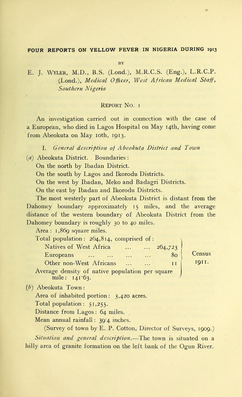 if- FOUR REPORTS ON YELLOW FEVER IN NIGERIA DURING 1913 BY E. J. WYLER, M.D., B.S. (Lond.), M.R.C.S. (Eng.), L.R.C.P. (Lond.), Medical Officer, West African Medical Staff, Southern Nigeria r Report No. i An investigation carried out in connection with the case of a European, who died in Lagos Hospital on May 14th, having come from Abeokuta on May loth, 1913. I. General description of Abeokuta District and Town {a) Abeokuta District. . Boundaries : On the north by Ibadan District. On the south by Lagos and Ikorodu Districts. On the west by Ibadan, Meko and Badagri Districts. On the east by Ibadan and Ikorodu Districts. The most westerly part of Abeokuta District is distant from the Dahomey boundary approximately 15 miles, and the average distance of the western boundary of Abeokuta District from the Dahomey boundary is roughly 30 to 40 miles. Area: i,869 square miles. Total population: 264,814, comprised of: Natives of West Africa ... ... 264,723 Europeans ... ... ... ... 80 Other non-West Africans ... ... 11 Average density of native population per square mile: I4r63. Census 1911. [h) Abeokuta Town: Area of inhabited portion: 3,420 acres. Total population : 51,255. Distance from Lagos: 64 miles. Mean annual rainfall: 39 4 inches. (Survey of town by E. P. Cotton, Director of Surveys, 1909.) Situation and general description.—The town is situated on a hilly area of granite formation on the left bank of the Ogun River.