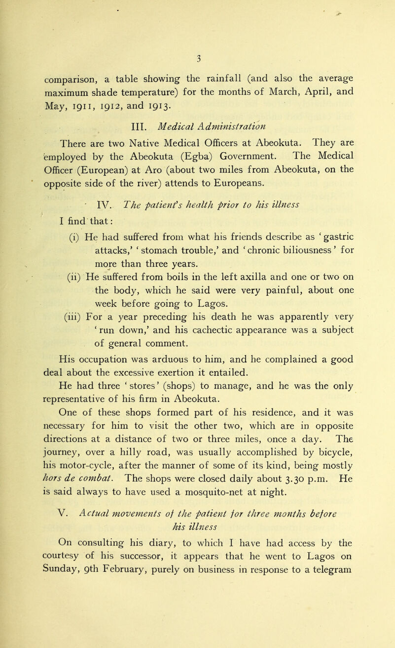 comparison, a table showing the rainfall (and also the average maximum shade temperature) for the months of March, April, and May, 1911, 1912, and 1913. ' ^ III. Medical Admimstration There are two Native Medical Officers at Abeokuta. They are 'employed by the Abeokuta (Egba) Government. The Medical Officer (European) at Aro (about two miles from Abeokuta, on the opposite side of the river) attends to Europeans. ' IV. The patient''s health f rior to his illness I find that : (i) He had suffered from what his friends describe as 'gastric attacks,' ' stomach trouble,' and ' chronic biliousness ' for more than three years. (ii) He suffered from boils in the left axilla and one or two on the body, which he said were very painful, about one week before going to Lagos. (iii) For a year preceding his death he was apparently very ' run down,' and his cachectic appearance was a subject of general comment. His occupation was arduous to him, and he complained a good deal about the excessive exertion it entailed. He had three ' stores' (shops) to manage, and he was the only representative of his firm in Abeokuta. One of these shops formed part of his residence, and it was necessary for him to visit the other two, which are in opposite directions at a distance of two or three miles, once a day. The journey, over a hilly road, was usually accomplished by bicycle, his motor-cycle, after the manner of some of its kind, being mostly hors de combat. The shops were closed daily about 3.30 p.m. He is said always to have used a mosquito-net at night. V. Actual movements of the fatient for three months before his illness On consulting his diary, to which I have had access by the courtesy of his successor, it appears that he went to Lagos on Sunday, 9th February, purely on business in response to a telegram