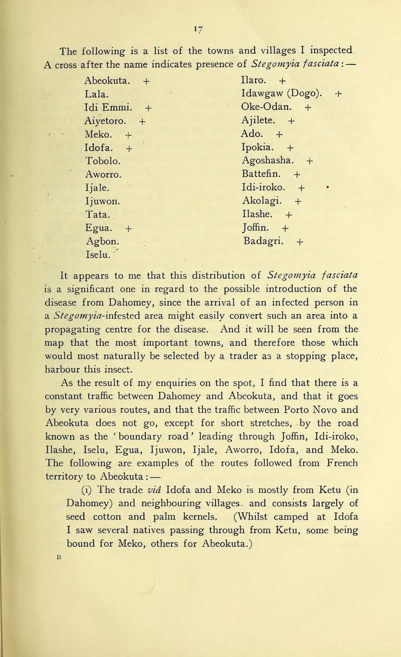 The following is a list of the towns and villages I inspected. A cross after the name indicates presence of Stegoinyia fasciata-.— Abeokuta. + ilaro. + Lala. Idawgaw (Dogo). -h Idi Kmmi. + (Jke-Uaan. + Aiyetoro. + Ajilete. + Meko. + ^ A n 1 T 1 r Idoia. + Ipokia. + Tobolo. /\gosnasnd. -t- Aworro. ijatteiin. + Ijale. Idi-iroko. + IjUwon. Akolagi. + Tata. Ilashe. + Egua. + Jofhn. + Agbon. Badagri. + , Iselu. It appears to me that this distribution of Stegomyia fasciata is a significant one in regard to the possible introduction of the disease from Dahomey, since the arrival of an infected person in a Stegomyia-'ini^'^X'tdi area might easily convert such an area into a propagating centre for the disease. And it will be seen from the map that the most important towns, and therefore those which would most naturally be selected by a trader as a stopping place, harbour this insect. As the result of my enquiries on the spot, I find that there is a constant traffic between Dahomey and Abeokuta, and that it goes by very various routes, and that the traffic between Porto Novo and Abeokuta does not go, except for short stretches, by the road known as the ' boundary road' leading through Joffin, Idi-iroko, Ilashe, Iselu, Egua, Ijuwon, Ijale, Aworro, Idofa, and Meko. The following are examples of the routes followed from French territory to Abeokuta : — (i) The trade via Idofa and Meko is mostly from Ketu (in Dahomey) and neighbouring villages, and consists largely of seed cotton and palm kernels. (Whilst camped at Idofa I saw several natives passing through from Ketu, some being bound for Meko, others for Abeokuta.) B