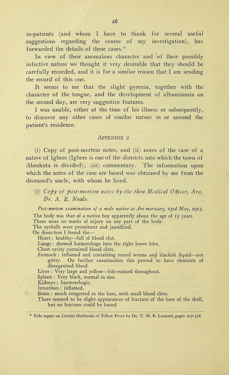 in-patients (and whom I have to thank for several useful suggestions regarding the course of my investigation), has forwarded the details of these cases.* . In view of their anomalous character and of their possibly infective nature we thought it very desirable that they should be carefully recorded, and it is for a similar reason that I am sending the record of this one. It seems to me that the slight pyrexia, together with the character of the tongue, and the development of albuminuria on the second day, are very suggestive features. I was unable, either at the time of his illness or subsequently, to discover any other cases of similar nature in or around the patient's residence. Appendix 2 (i) Copy of post-mortem notes, and (ii) notes of the case of a native of Igbere (Igbere is one of the districts into which the town of Abeokuta is divided); (iii) commentary. The information upon which the notes of the case are based was obtained by me from the deceased's uncle, with whom he lived. (i) Copy of post-mortem notes by the then Medical Officer^ Aro, Dr. A. E. Neale. Post-mortem examination of a male native at Aro mortuary^ Z'^rd May, 1913. The body was that of a native boy apparently about the age of 15 years. There were no marks of injury on any part of the body. The eyeballs were prominent and jaundiced. On dissection I found the— Heart: healthy—full of blood clot. - . Lungs : showed haemorrhage into the right lower lobe. Chest cavity contained blood clots. Stomach : inflamed and containing round worms and blackish liquid—not gritty. On further examination this proved to have elements of disorganised blood. Liver : Very large and yellow—bile-stained throughout. Spleen : Very black, normal in size. .Kidneys : haemorrhagic. Intestines: inflamed. Brain : much congested at the base, with small blood clots. There seemed to be slight appearances of fracture of the base of the skull, but no fracture could be found. Vide report on Certain Outbreaks of Yellow Fever by Dr. T. M. R. Leonard, pages 207-316.