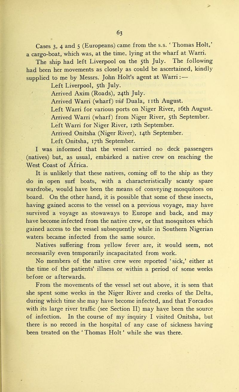 • Cases 3, 4 and 5 (Europeans) came from the s.s. * Thomas Holt,' a cargo-boat, which was, at the time, lying at the wharf at Warri. The ship had left Liverpool on the 5th July. The following had been her movements as closely as could be ascertained, kindly supplied to me by Messrs. John Holt's agent at Warri: — Left Liverpool, 5th July. ' Arrived Axim (Roads), 24th July. Arrived Warri (wharf) via Duala, nth August. Left Warri for various ports on Niger River, i6th August. Arrived Warri (wharf) from Niger River, 5th September. Left Warri for Niger River, 12th September. Arrived Onitsha (Niger River), 14th September. Left Qnitsha, 17th September. I was informed that the vessel carried no deck passengers (natives) but, as usual, embarked a native crew on reaching the West Coast of Africa. It is unlikely that these natives, coming off to the ship as they do in open surf boats, with a characteristically scanty spare wardrobe, would have been the means of conveying mosquitoes on board. On the other hand, it is possible that some of these insects, having gained access to the vessel on a previous voyage, may have survived a voyage as stowaways to Europe and back, and may have become infected from the native crew, or that mosquitoes which gained access to the vessel subsequently while in Southern Nigerian waters became infected from the same source. Natives suffering from yellow fever are, it would seem, not necessarily even temporarily incapacitated from work. No members of the native crew were reported * sick,' either at the time of the patients' illness or within a period of some weeks before or afterwards. From the movements of the vessel set out above, it is seen that she spent some weeks in the Niger River and creeks of the Delta, during which time she may have become infected, and that Forcados with its large river traffic (see Section H) may have been the source of infection. In the course of my inquiry I visited Onitsha, but there is no record in the hospital of any case of sickness having been treated on the ' Thomas Holt' while she was there.