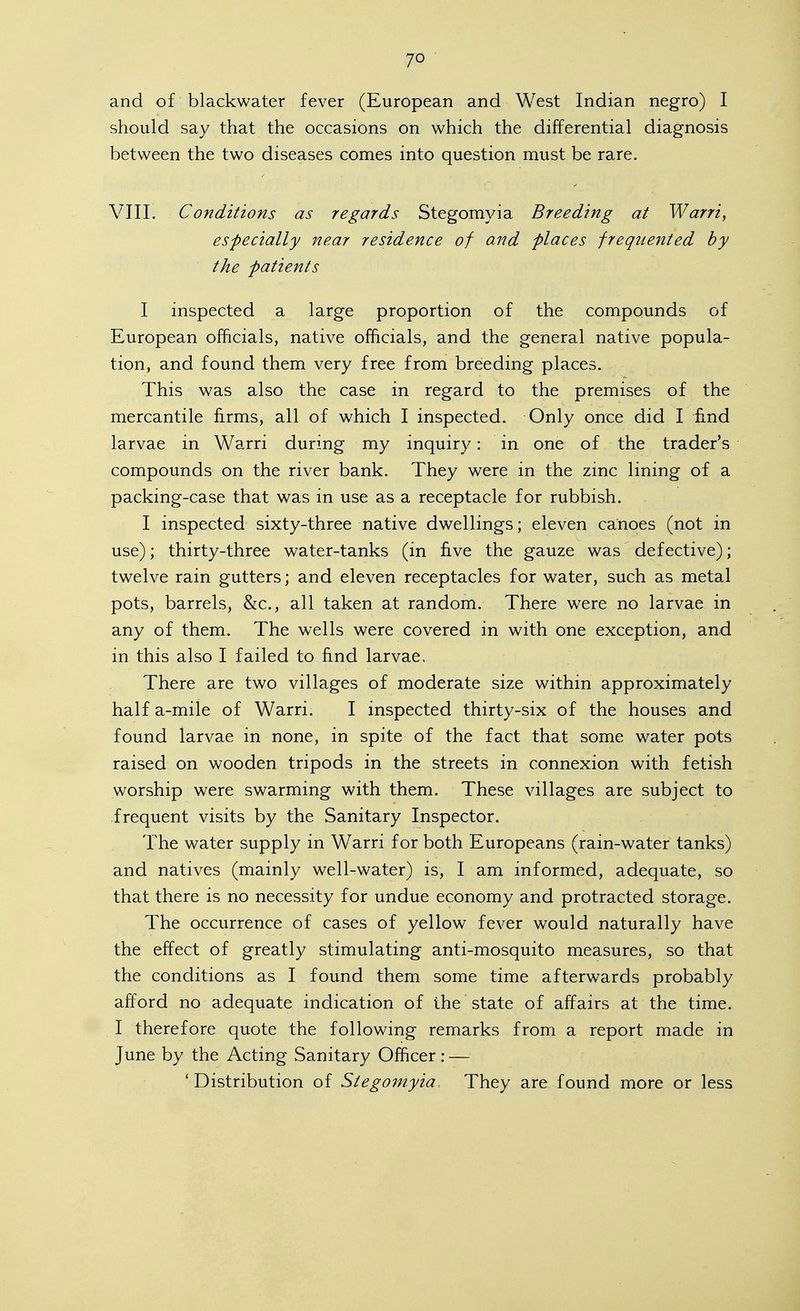 and of blackwater fever (European and West Indian negro) I should say that the occasions on which the differential diagnosis between the two diseases comes into question must be rare. ■ . VIII. Conditions as regards Stegomyia Breeding at Warri, especially near residence of and places freque^ited by the patients I inspected a large proportion of the compounds of European officials, native officials, and the general native popula- tion, and found them very free from breeding places. This was also the case in regard to the premises of the mercantile firms, all of which I inspected. Only once did I find larvae in Warri during my inquiry: in one of the trader's compounds on the river bank. They were in the zinc lining of a packing-case that was in use as a receptacle for rubbish. I inspected sixty-three native dwellings; eleven canoes (not in use); thirty-three water-tanks (in five the gauze was defective); twelve rain gutters; and eleven receptacles for water, such as metal pots, barrels, &c., all taken at random. There were no larvae in any of them. The wells were covered in with one exception, and in this also I failed to find larvae. There are two villages of moderate size within approximately half a-mile of Warri. I inspected thirty-six of the houses and found larvae in none, in spite of the fact that some water pots raised on wooden tripods in the streets in connexion with fetish worship were swarming with them. These villages are subject to frequent visits by the Sanitary Inspector. The water supply in Warri for both Europeans (rain-water tanks) and natives (mainly well-water) is, I am informed, adequate, so that there is no necessity for undue economy and protracted storage. The occurrence of cases of yellow fever would naturally have the effect of greatly stimulating anti-mosquito measures, so that the conditions as I found them some time afterwards probably afford no adequate indication of the state of affairs at the time. I therefore quote the following remarks from a report made in June by the Acting Sanitary Officer: — 'Distribution of Stegomyia They are found more or less