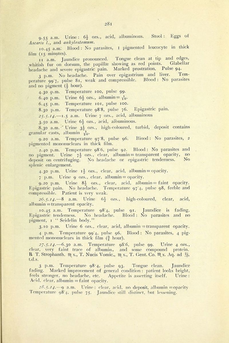 9.55 a.m. Urine: 6| ozs., acid, albuminoas. Stool: Eggs of Ascaris I., and ankylostomum. 10.45 a.m: Blood : No parasites, I pigmented leucocyte in thick film' (15 minutes). II a.m. Jaundice pronounced. Tongue clean at tip and edges, whitish fur on dorsum, the papillae, showing as red points. Glabellar headache and severe epigastric pain. xMarked prostration. Pulse 94. 3 p.m. No headache. Pain over epigastrium and liver. Tem- perature 997, pulse 81, weak and compressible. Blood : No parasites and no pigment (J hour). 4.30 -p.m. Temperature 100, pulse 99= ;-' 6.40 p.m. Urine 6j ozs., albumin =3^^. 6.45. p.m. Temperature loi, pulse 100. 8.30 p.m.. Temperature 98'8, pulse 76. Epigastric pain. 25.5./^.—1.5 a.m. Urine 7 ozs., acid, albuminous 3.50 a.m. Urine 6J ozs., acid, albuminous. 8.30 a.m.  Urine 3J ozs., high-coloured, turbid, deposit contains granular casts,. albumin oV- 9.20 a.m. Temperature 978, pulse 96. Blood: No parasites, 2 pigmented mononuclears in thick film.  2.40 p.m. Temperature 98'6, pulse 92. Blood: No parasites and no pigment. Urine 7J ozs., clear, albumin = transparent opacity, no deposit on centrifuging. No headache or epigastric tenderness. No splenic enlargement. 4.30 p.m. Urine ij ozs., clear, acid, albumin = opacity. 7 p.m. Urine 9 ozs., clear, albumin = opacity. 9.20 p.m. Urine ozs., clear, acid, albumin = faint opacity. Epigastric pain. No headache. Temperature 97*4, pulse 98, feeble and compressible. Patient is very weak. 26.^.14.—8 a.m. Urine 6h ozs., high-coloured, clear, acid, albumin = transparent opacity. 10.45 Temperature 98*4, pulse 91. Jaundice is fading. Epigastric tenderness. No headache. Blood : No parasites and no pigment, i  Seidelin body. 3.10 p.m. Urine 6 ozs., clear, acid, albumin = transparent opacity. 4 p.m. Temperature 99*4, pulse 96. Blood : No parasites, 4 pig- mented mononuclears in thick film (f hour). 27.5.7^.-—6,30 a.m. Temperature 9S6, pulse 99. Urine 4 ozs., clear, very faint trace of albumin, and some compound protein. R T. Strophanth. ]\x., T. Nucis Vomic, 11]^x., T. Cicnt. Co. H^x. Aq. ad ^j, t.d.s. 3 p.m. Temperature 98*4, pulse 93. Tongue clean. Jaundice fading. Marked improvement of general condition : patient looks bright, feels stronger, no headache, etc. Appetite is asserting itself. Urine : Arid, clear, albumin = faint opacity. 28.^.14.—9 a.m. Urine: clear, arid, no deposit, albumin = opacity Temperature 984, pulse 75. Jaundice still distinct, but lessening.