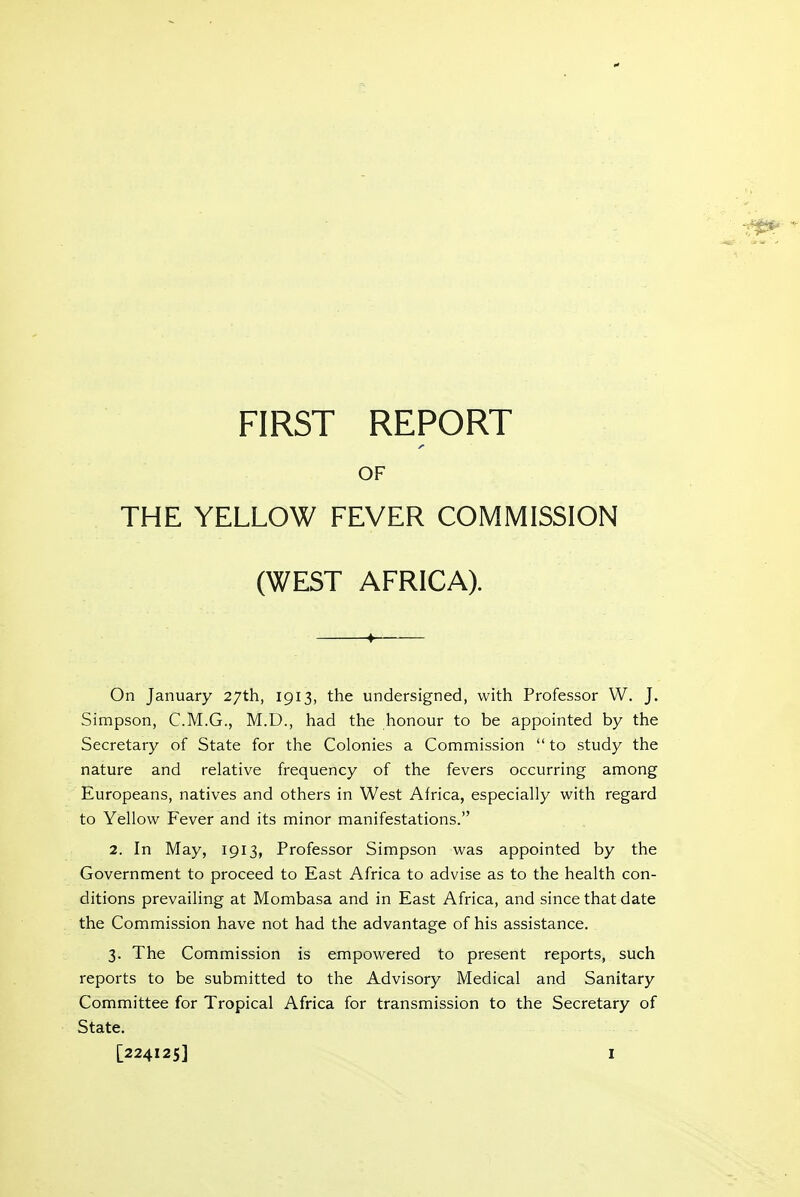 OF THE YELLOW FEVER COMMISSION (WEST AFRICA). ^ On January 27th, 1913, the undersigned, with Professor W. J. Simpson, C.M.G., M.D., had the honour to be appointed by the Secretary of State for the Colonies a Commission  to study the nature and relative frequency of the fevers occurring among Europeans, natives and others in West Africa, especially with regard to Yellow Fever and its minor manifestations. 2. In May, 1913, Professor Simpson was appointed by the Government to proceed to East Africa to advise as to the health con- ditions prevailing at Mombasa and in East Africa, and since that date the Commission have not had the advantage of his assistance. 3. The Commission is empowered to present reports, such reports to be submitted to the Advisory Medical and Sanitary Committee for Tropical Africa for transmission to the Secretary of State.