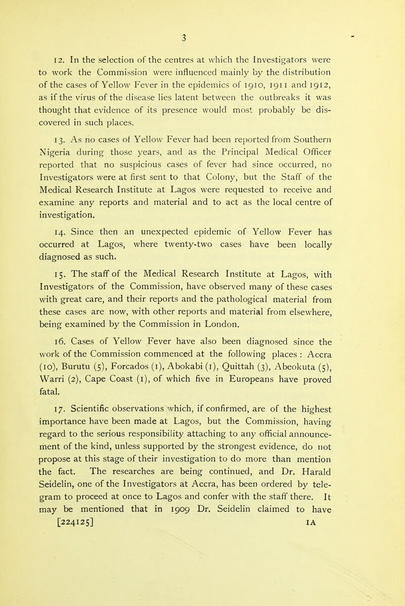 12. In the selection of the centres at which the Investigators were to work the Commission were influenced mainly by the distribution of the cases of Yellow Fever in the epidemics of 1910, 1911 and 1912, as if the virus of the disease lies latent between the outbreaks it was thought that evidence of its presence would most probably be dis- covered in such places. 13. As no cases of Yellow Fever had been reported from Southern Nigeria during those years, and as the Principal Medical Officer reported that no suspicious cases of fever had since occurred, no Investigators were at first sent to that Colony, but the Staff of the Medical Research Institute at Lagos were requested to receive and examine any reports and material and to act as the local centre of investigation. 14. Since then an unexpected epidemic of Yellow Fever has occurred at Lagos, where twenty-two cases have been locally diagnosed as such. 15. The staff of the Medical Research Institute at Lagos, with Investigators of the Commission, have observed many of these cases with great care, and their reports and the pathological material from these cases are now, with other reports and material from elsewhere, being examined by the Commission in London. 16. Cases of Yellow Fever have also been diagnosed since the work of the Commission commenced at the following places : Accra (10), Burutu (5), Forcados (i), Abokabi (i), Quittah (3), Abeokuta (5), Warri (2), Cape Coast (i), of which five in Europeans have proved fatal. 17. Scientific observations which, if confirmed, are of the highest importance have been made at Lagos, but the Commission, having regard to the serious responsibility attaching to any official announce- ment of the kind, unless supported by the strongest evidence, do not propose at this stage of their investigation to do more than mention the fact. The researches are being continued, and Dr. Harald Seidelin, one of the Investigators at Accra, has been ordered by tele- gram to proceed at once to Lagos and confer with the staff there. It may be mentioned that in 1909 Dr. Seidelin claimed to have [224125] lA