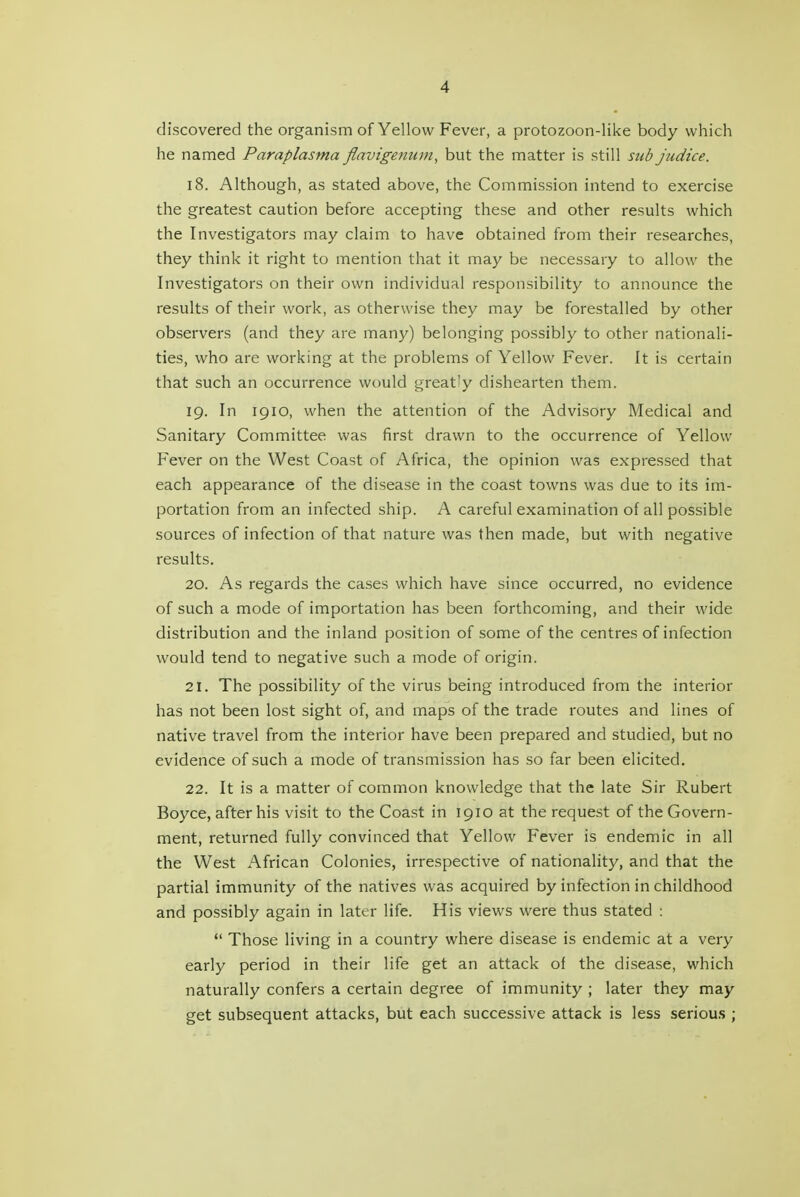 discovered the organism of Yellow Fever, a protozoon-like body which he named Paraplasma flavigenum, but the matter is still sub judice. 18. Although, as stated above, the Commission intend to exercise the greatest caution before accepting these and other results which the Investigators may claim to have obtained from their researches, they think it right to mention that it may be necessary to allow the Investigators on their own individual responsibility to announce the results of their work, as otherwise they may be forestalled by other observers (and they are many) belonging possibly to other nationali- ties, who are working at the problems of Yellow Fever. It is certain that such an occurrence would greatly dishearten them. 19. In 1910, when the attention of the Advisory Medical and Sanitary Committee was first drawn to the occurrence of Yellow Fever on the West Coast of Africa, the opinion was expressed that each appearance of the disease in the coast towns was due to its im- portation from an infected ship. A careful examination of all possible sources of infection of that nature was then made, but with negative results. 20. As regards the cases which have since occurred, no evidence of such a mode of importation has been forthcoming, and their wide distribution and the inland position of some of the centres of infection would tend to negative such a mode of origin. 21. The possibility of the virus being introduced from the interior has not been lost sight of, and maps of the trade routes and lines of native travel from the interior have been prepared and studied, but no evidence of such a mode of transmission has so far been elicited. 22. It is a matter of common knowledge that the late Sir Rubert Boyce, after his visit to the Coast in 1910 at the request of the Govern- ment, returned fully convinced that Yellow Fever is endemic in all the West African Colonies, irrespective of nationality, and that the partial immunity of the natives was acquired by infection in childhood and possibly again in later life. His views were thus stated :  Those living in a country where disease is endemic at a very early period in their life get an attack of the disease, which naturally confers a certain degree of immunity ; later they may get subsequent attacks, but each successive attack is less serious ;