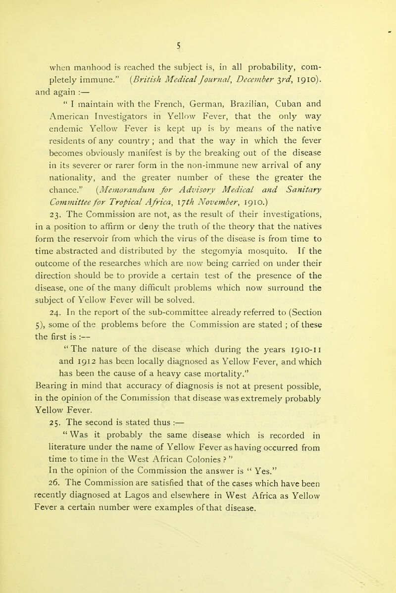 when manhood is reached the subject is, in all probability, com- pletely immune. {British Medical Journal, December yd, 1910). and again :—  I maintain with the French, German, Brazilian, Cuban and American Investigators in Yellow Fever, that the only way endemic Yellow Fever is kept up is by means of the native residents of any country ; and that the way in which the fever becomes obviously manifest is by the breaking out of the disease in its severer or rarer form in the non-immune new arrival of any nationality, and the greater number of these the greater the chance. {Memorandum for Advisory Medical and Sanitary Committee for Tropical Africa, lyth November, 1910.) 23. The Commission are not, as the result of their investigations, in a position to affirm or deny the truth of the theory that the natives form the reservoir from which the virus of the disease is from time to time abstracted and distributed by the stegomyia mosquito. If the outcome of the researches which are now being carried on under their direction should be to provide a certain test of the presence of the disease, one of the many difficult problems which now surround the subject of Yellow Fever will be solved. 24. In the report of the sub-committee already referred to (Section 5), some of the problems before the Commission are stated ; of these the first is :— The nature of the disease which during the years 1910-11 and 1912 has been locally diagnosed as Yellow Fever, and which has been the cause of a heavy case mortality. Bearing in mind that accuracy of diagnosis is not at present possible, in the opinion of the Commission that disease was extremely probably Yellow Fever. 25. The second is stated thus :—  Was it probably the same disease which is recorded in literature under the name of Yellow Fever as having occurred from time to time in the West African Colonies ?  In the opinion of the Commission the answer is '* Yes. 26. The Commission are satisfied that of the cases which have been recently diagnosed at Lagos and elsewhere in West Africa as Yellow Fever a certain number were examples of that disease.