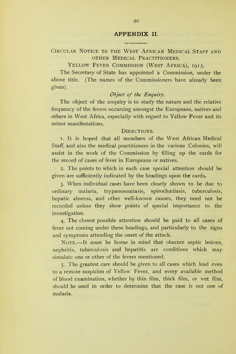APPENDIX II. Circular Notice to the West African Medical Staff and OTHER Medical Practitioners. Yellow Fever Commission (West Africa), 1913. The Secretary of State has appointed a Commission, under the above title. (The names of the Commissioners have aheady been given). Object of the Enquiry. The object of the enquiry is to study the nature and the relative frequency of the fevers occurring amongst the Europeans, natives and others in West Africa, especially with regard to Yellow Fever and its minor manifestations. Directions. 1. It is hoped that all members of the West African Medical Staff, and also the medical practitioners in the various Colonies, will assist in the work of the Commission by filling up the cards for the record of cases of fever in Europeans or natives. 2. The points to which in each case special attention should be given are sufficiently indicated by the headings upon the cards. 3. When individual cases have been clearly shown to be due to ordinary malaria, trypanosomiasis, spirochaetiasis, tuberculosis, hepatic abscess, and other well-known causes, they need not be recorded unless they show points of special importance to the investigation. 4. The closest possible attention should be paid to all cases of fever not coming under these headings, and particularly to the signs and symptoms attending the onset of the attack. Note.—It must be borne in mind that obscure septic lesions, nephritis, tuberculosis and hepatitis are conditions which may simulate one or other of the fevers mentioned. 5. The greatest care should be given to all cases which lead even to a remote suspicion of Yellow Fever, and every available method of blood examination, whether by thin film, thick film, or wet film, should be used in order to determine that the case is not one of malaria.